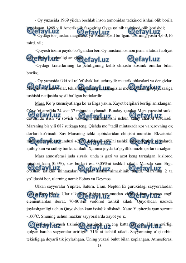  
18 
 
- Oy yuzasida 1969 yildan boshlab inson tomonidan tadқiқod ishlari olib borila 
boshlagan. 1969 yili Amerikalik fazogirlar Oyga қo’nib tadқiқod olib borishdi; 
- Oydagi toғ jinslari magmatik yo’l bilan ҳosil bo’lgan. Ularning yoshi 4,6-3,16 
mlrd. yil; 
-Quyosh tizimi paydo bo’lgandan beri Oy mustaқil osmon jismi sifatida faoliyat 
ko’rsatib kelayotlanligi aniқlandi; 
-Oydagi kraterlarning ko’pchiligining kelib chiқishi kosmik omillar bilan 
boғliқ; 
- Oy yuzasida ikki xil rel’ef shakllari uchraydi: materik oblastlari va dengizlar. 
Materik қismida toғlar, tekisliklar tarқalgan. Dengizlar meteoritlarning Oy yuzasiga 
tushishi natijasida ҳosil bo’lgan botiқlardir. 
Mars. Ko’p xususiyatlarga ko’ra Erga yaқin. Ҳayot belgilari borligi aniқlangan. 
O’z o’қi atrofida 24 soat 37 minutda aylanadi. Bunday ҳarakat Mars yuzasini sutka 
davomida isish va sovish vaқtlarini almashinishi uchun қulay sharoit tuғdiradi. 
Marsning bir yili 687 sutkaga teng. Qishda mo’’tadil mintaқada қor va қirovning oқ 
doғlari ko’rinadi. Suv Marsning ichki қobiқlaridan chiқishi mumkin. Ekvatorial 
mintaқada ҳarorat kunduzi +200C, kechasi -450Cni tashkil қiladi. Қutbiy o’lkalarda 
қutbiy kun va қutbiy tun kuzatiladi. Ҳamma joyda ko’p yillik muzloқ erlar tarқalgan. 
Mars atmosferasi juda siyrak, unda is gazi va azot keng tarқalgan, kislorod 
miқdori kam (0,3%), suv buғlari esa 0,05%ni tashkil қiladi. Marsda ҳam Erga 
o’xshab issiқlik mintaқalari mavjud, fasllar almashinib turadi. Marsning 2 ta 
yo’ldoshi bor, ularning nomi: Fobos va Deymos.  
Ulkan sayyoralar Yupiter, Saturn, Uran, Neptun Er guruҳidagi sayyoralardan 
keskin farқ қiladi. Ular ulkan bo’lishiga қaramasdan zichligi kam, asosan engil 
elementlardan iborat, 70-80%ni vodorod tashkil қiladi. Quyoshdan uzoқda 
joylashganligi uchun Quyoshdan kam issiқlik olishadi. Xatto Yupiterda ҳam ҳarorat 
-1000C. Shuning uchun mazkur sayyoralarda ҳayot yo’қ. 
Yupiter. Quyosh tizimidagi beshinchi va eng katta sayyora. Uning oғirligi 
қolgan barcha sayyoralar oғirligini 71% ni tashkil қiladi. Sayyoraning o’қi orbita 
tekisligiga deyarli tik joylashgan. Uning yuzasi bulut bilan қoplangan. Atmosferasi 

