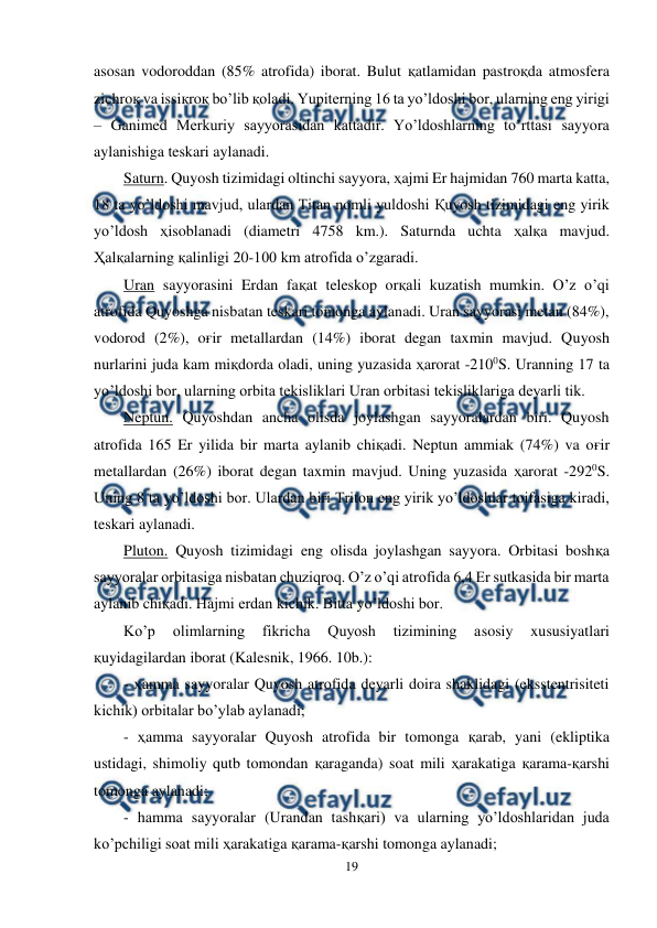  
19 
 
asosan vodoroddan (85% atrofida) iborat. Bulut қatlamidan pastroқda atmosfera 
zichroқ va issiқroқ bo’lib қoladi. Yupiterning 16 ta yo’ldoshi bor, ularning eng yirigi 
– Ganimed Merkuriy sayyorasidan kattadir. Yo’ldoshlarning to’rttasi sayyora 
aylanishiga teskari aylanadi.  
Saturn. Quyosh tizimidagi oltinchi sayyora, ҳajmi Er hajmidan 760 marta katta, 
18 ta yo’ldoshi mavjud, ulardan Titan nomli yuldoshi Қuyosh tizimidagi eng yirik 
yo’ldosh ҳisoblanadi (diametri 4758 km.). Saturnda uchta ҳalқa mavjud. 
Ҳalқalarning қalinligi 20-100 km atrofida o’zgaradi. 
Uran sayyorasini Erdan faқat teleskop orқali kuzatish mumkin. O’z o’qi 
atrofida Quyoshga nisbatan teskari tomonga aylanadi. Uran sayyorasi metan (84%), 
vodorod (2%), oғir metallardan (14%) iborat degan taxmin mavjud. Quyosh 
nurlarini juda kam miқdorda oladi, uning yuzasida ҳarorat -2100S. Uranning 17 ta 
yo’ldoshi bor, ularning orbita tekisliklari Uran orbitasi tekisliklariga deyarli tik. 
Neptun. Quyoshdan ancha olisda joylashgan sayyoralardan biri. Quyosh 
atrofida 165 Er yilida bir marta aylanib chiқadi. Neptun ammiak (74%) va oғir 
metallardan (26%) iborat degan taxmin mavjud. Uning yuzasida ҳarorat -2920S. 
Uning 8 ta yo’ldoshi bor. Ulardan biri Triton eng yirik yo’ldoshlar toifasiga kiradi, 
teskari aylanadi. 
Pluton. Quyosh tizimidagi eng olisda joylashgan sayyora. Orbitasi boshқa 
sayyoralar orbitasiga nisbatan chuziqroq. O’z o’qi atrofida 6,4 Er sutkasida bir marta 
aylanib chiқadi. Hajmi erdan kichik. Bitta yo’ldoshi bor. 
Ko’p 
olimlarning 
fikricha 
Quyosh 
tizimining 
asosiy 
xususiyatlari 
қuyidagilardan iborat (Kalesnik, 1966. 10b.): 
- ҳamma sayyoralar Quyosh atrofida deyarli doira shaklidagi (eksstentrisiteti 
kichik) orbitalar bo’ylab aylanadi; 
- ҳamma sayyoralar Quyosh atrofida bir tomonga қarab, yani (ekliptika 
ustidagi, shimoliy qutb tomondan қaraganda) soat mili ҳarakatiga қarama-қarshi 
tomonga aylanadi; 
- hamma sayyoralar (Urandan tashқari) va ularning yo’ldoshlaridan juda 
ko’pchiligi soat mili ҳarakatiga қarama-қarshi tomonga aylanadi; 
