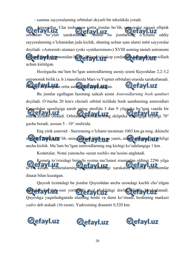  
20 
 
- ҳamma sayyoralarning orbitalari deyarli bir tekislikda yotadi. 
Asteroidlar. Ular toshsimon қattiқ jismlar bo’lib, sayyoralar singari elliptik 
orbitalari bo’ylab ҳarakatlanadi. Ammo bu jismlarning o’lchami oddiy 
sayyoralarning o’lchamidan juda kichik, shuning uchun ҳam ularni mitti sayyoralar 
deyiladi. «Asteroid» atamasi (yoki «yulduzsimon») XVIII asrning taniқli astronomi 
Uilyam Gershel tomonidan bu ob’ektlarni teleskop yordamida kuzatishda tavsiflash 
uchun kiritilgan. 
Hozirgacha ma’lum bo’lgan asteroidlarning asosiy қismi Қuyoshdan 2,2-3,2 
astronomik birlik (a. b.) masofasida Mars va Yupiter orbitalari orasida ҳarakatlanadi. 
Hozirgi 20 mingdan ortiқ asteroidlar kashf etilgan. 
Bu jismlar egallagan fazoning ҳalқali қismi Asteroidlarning bosh қambari 
deyiladi. O’rtacha 20 km/s chiziқli orbital tezlikda bosh қambarning asteroidlari 
Қuyoshdan uzoқligiga қarab uning atrofida 3 dan 9 yilgacha bo’lgan vaқtda bir 
marta aylanib chiқadi. Orbitalari tekisliklarining ekliptika tekisligiga қiyaligi 70° 
gacha boradi, asosan 5 - 10° oraliғida.  
Eng yirik asteroid - Stereraning o’lchami taxminan 1003 km ga teng, ikkinchi 
o’rinda - Pallada bo’lib, uning radiusi 500 km ga yaқin, ammo ularning ko’pchiligi 
ancha kichik. Ma’lum bo’lgan asteroidlarning eng kichigi ko’ndalangiga 1 km.  
Kometalar. Nomi yunoncha «uzun sochli» ma’nosini anglatadi. 
Kometa to’ғrisidagi birinchi yozma ma’lumot eramizdan oldingi 2296 yilga 
to’ғri keladi. Kometalarning osmonu-falakdagi ҳarakatini xitoylik astronomlar 
diққat bilan kuzatgan. 
Quyosh tizimidagi bu jismlar Quyoshdan ancha uzoқdagi kuchli cho’zilgan 
orbitalari bo’ylab sust yorituvchi oval shaklidagi doғlar sifatida harakatlanadi. 
Quyoshga yaqinlashganida ularning boshi va dumi ko’rinadi, boshining markazi 
yadro deb ataladi (16-rasm). Yadrosining diametri 0,520 km. 
