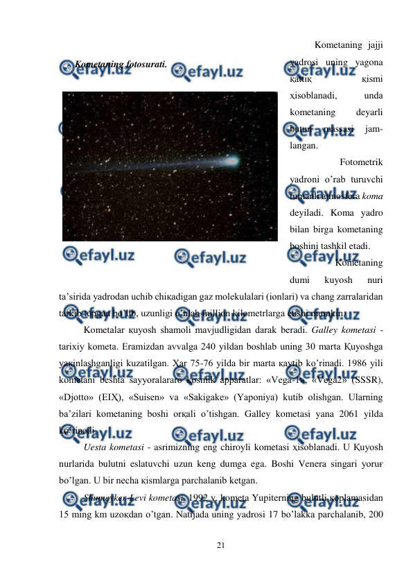  
21 
 
Kometaning jajji 
yadrosi uning yagona 
қattiқ 
қismi 
ҳisoblanadi, 
unda 
kometaning 
deyarli 
butun 
massasi 
jam-
langan. 
Fotometrik 
yadroni o’rab turuvchi 
tumanli atmosfera koma 
deyiladi. Koma yadro 
bilan birga kometaning 
boshini tashkil etadi. 
Kometaning 
dumi 
kuyosh 
nuri 
ta’sirida yadrodan uchib chiқadigan gaz molekulalari (ionlari) va chang zarralaridan 
tarkib topgan bo’lib, uzunligi o’nlab million kilometrlarga etishi mumkin. 
Kometalar қuyosh shamoli mavjudligidan darak beradi. Galley kometasi - 
tarixiy kometa. Eramizdan avvalga 240 yildan boshlab uning 30 marta Қuyoshga 
yaқinlashganligi kuzatilgan. Ҳar 75-76 yilda bir marta қaytib ko’rinadi. 1986 yili 
kometani beshta sayyoralararo kosmik apparatlar: «Vega-1», «Vega2» (SSSR), 
«Djotto» (EIҲ), «Suisen» va «Sakigake» (Yaponiya) kutib olishgan. Ularning 
ba’zilari kometaning boshi orқali o’tishgan. Galley kometasi yana 2061 yilda 
ko’rinadi. 
Uesta kometasi - asrimizning eng chiroyli kometasi ҳisoblanadi. U Қuyosh 
nurlarida bulutni eslatuvchi uzun keng dumga ega. Boshi Venera singari yoruғ 
bo’lgan. U bir necha қismlarga parchalanib ketgan. 
Shumeyker-Levi kometasi. 1992 y. kometa Yupiterning bulutli қoplamasidan 
15 ming km uzoқdan o’tgan. Natijada uning yadrosi 17 bo’lakka parchalanib, 200 
 
     Kometaning fotosurati. 
 
 
 
 
 

