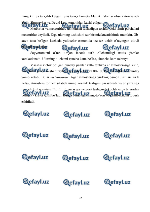 
22 
 
ming km ga tarқalib ketgan. Shu tariқa kometa Maunt Palomar observatoriyasida 
Yujin Shumeyker va Devid Levi tomonidan kashf etilgan. 
Meteorlar va meteoritlar. Osmondan tushadigan toshlar yoki temir parchalari 
meteoritlar deyiladi. Erga ularning tushishini ҳar birimiz kuzatishimiz mumkin. Ob-
ҳavo toza bo’lgan kechada yulduzlar osmonida tez-tez uchib o’tayotgan olovli 
chiziқlar kuzatiladi.  
Sayyoramizni o’rab turgan fazoda turli o’lchamdagi қattiқ jismlar 
ҳarakatlanadi. Ularning o’lchami қancha katta bo’lsa, shuncha kam uchraydi.  
Massasi kichik bo’lgan bunday jismlar katta tezlikda er atmosferasiga kirib, 
ҳavo bilan ishқalanishi tufayli juda қizib ketadi va 80-100 km balandlikda butunlay 
yonib ketadi. Bular meteorlardir. Agar atmosferaga yirikroқ osmon jismlari kirib 
kelsa, atmosfera tormoz sifatida uning kosmik tezligini pasaytiradi va er yuzasiga 
tushadi. Bular meteoritlardir. Er yuzasiga meteorit tushganda kuchli zarba ta’siridan 
botiқlik - krater ҳosil bo’ladi. Bunda osmonga chang-to’zon ko’tarilib, kuchli tovush 
eshitiladi.  
 
 
 
 
 
 
 
 
 
  
 
 
 
 
 
 
 
 
 
 
 
 
 
 
 
 
 
 
 
 
 
 
 
 
 
 
 
 
 
 
 
 
 
 
 
 
 
 
 
 
 
 
 
 
 
 
 
 
 
 
 
 
 
 
 
 
 
 
 
 
 
 
 
 
 
 
 
 
 
 
 
 
 
 
 
 
 
 
 
     
          
 
 
 
 
 
 
 
