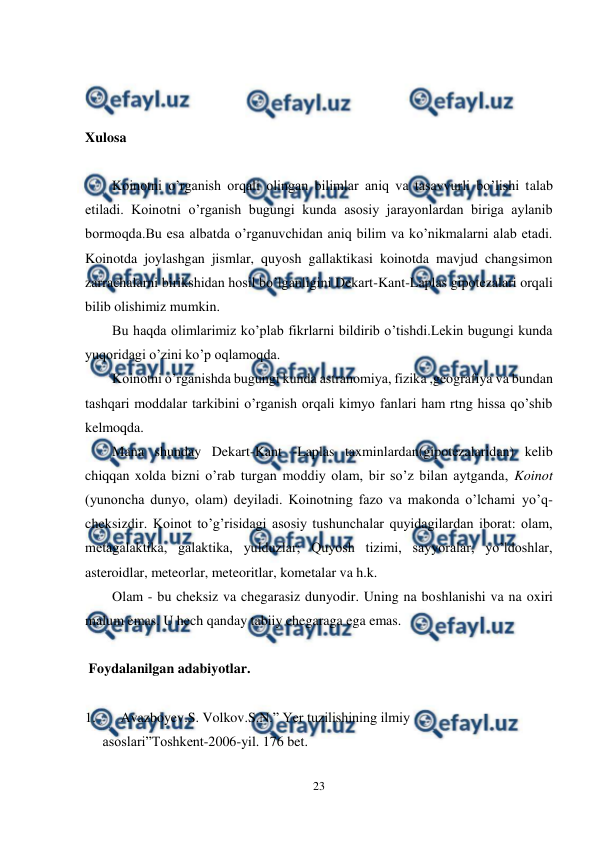  
23 
 
 
 
 
Xulosa 
 
Koinotni o’rganish orqali olingan bilimlar aniq va tasavvurli bo’lishi talab 
etiladi. Koinotni o’rganish bugungi kunda asosiy jarayonlardan biriga aylanib 
bormoqda.Bu esa albatda o’rganuvchidan aniq bilim va ko’nikmalarni alab etadi. 
Koinotda joylashgan jismlar, quyosh gallaktikasi koinotda mavjud changsimon 
zarrachalarni birikshidan hosil bo’lganligini Dekart-Kant-Laplas gipotezalari orqali 
bilib olishimiz mumkin.  
Bu haqda olimlarimiz ko’plab fikrlarni bildirib o’tishdi.Lekin bugungi kunda 
yuqoridagi o’zini ko’p oqlamoqda. 
Koinotni o’rganishda bugungi kunda astranomiya, fizika ,geografiya va bundan 
tashqari moddalar tarkibini o’rganish orqali kimyo fanlari ham rtng hissa qo’shib 
kelmoqda.  
Mana shunday Dekart-Kant -Laplas taxminlardan(gipotezalaridan) kelib 
chiqqan xolda bizni o’rab turgan moddiy olam, bir so’z bilan aytganda, Koinot 
(yunoncha dunyo, olam) deyiladi. Koinotning fazo va makonda o’lchami yo’q- 
cheksizdir. Koinot to’g’risidagi asosiy tushunchalar quyidagilardan iborat: olam, 
metagalaktika, galaktika, yulduzlar; Quyosh tizimi, sayyoralar, yo’ldoshlar, 
asteroidlar, meteorlar, meteoritlar, kometalar va h.k. 
Olam - bu cheksiz va chegarasiz dunyodir. Uning na boshlanishi va na oxiri 
malum emas. U hech qanday tabiiy chegaraga ega emas. 
  
 Foydalanilgan adabiyotlar.  
 
 
 
1. 
Avazboyev.S. Volkov.S.N.” Yer tuzilishining ilmiy  
     asoslari”Toshkent-2006-yil. 176 bet. 
