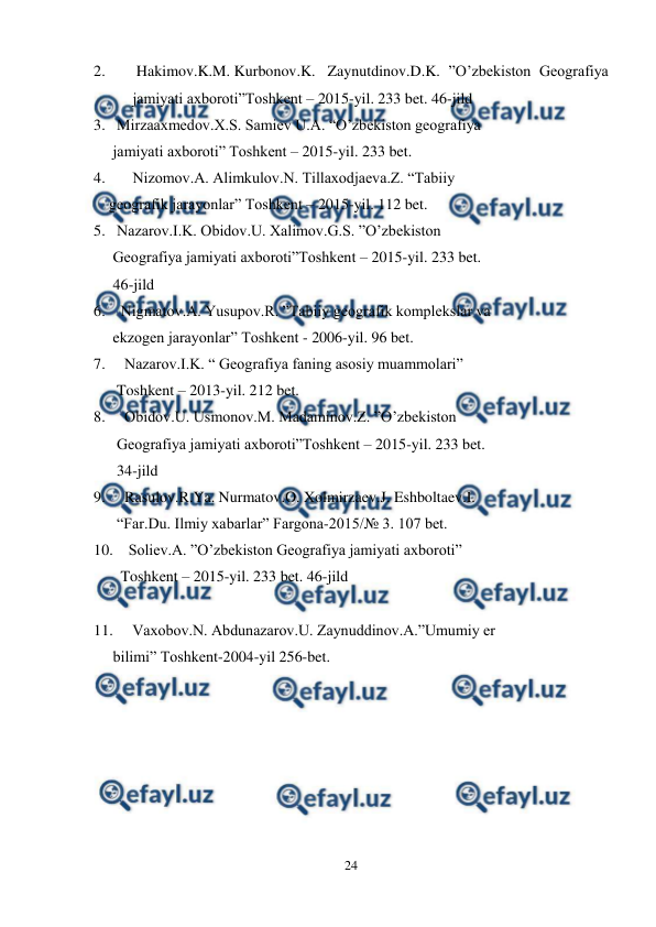  
24 
 
2. 
 Hakimov.K.M. Kurbonov.K.  Zaynutdinov.D.K. ”O’zbekiston Geografiya 
jamiyati axboroti”Toshkent – 2015-yil. 233 bet. 46-jild 
3.   Mirzaaxmedov.X.S. Samiev U.A. “O’zbekiston geografiya   
     jamiyati axboroti” Toshkent – 2015-yil. 233 bet. 
4.  
Nizomov.A. Alimkulov.N. Tillaxodjaeva.Z. “Tabiiy  
    geografik jarayonlar” Toshkent – 2015-yil. 112 bet. 
5.   Nazarov.I.K. Obidov.U. Xalimov.G.S. ”O’zbekiston    
     Geografiya jamiyati axboroti”Toshkent – 2015-yil. 233 bet.   
     46-jild 
6.    Nigmatov.A. Yusupov.R. ”Tabiiy geografik komplekslar va   
     ekzogen jarayonlar” Toshkent - 2006-yil. 96 bet. 
7.     Nazarov.I.K. “ Geografiya faning asosiy muammolari”     
      Toshkent – 2013-yil. 212 bet.  
8.     Obidov.U. Usmonov.M. Madaminov.Z. ”O’zbekiston    
      Geografiya jamiyati axboroti”Toshkent – 2015-yil. 233 bet.   
      34-jild 
9.     Rasulov.R.Ya. Nurmatov.O. Xolmirzaev.J. Eshboltaev.I.   
      “Far.Du. Ilmiy xabarlar” Fargona-2015/№ 3. 107 bet. 
10.    Soliev.A. ”O’zbekiston Geografiya jamiyati axboroti” 
  
       Toshkent – 2015-yil. 233 bet. 46-jild 
 
11.     Vaxobov.N. Abdunazarov.U. Zaynuddinov.A.”Umumiy er   
     bilimi” Toshkent-2004-yil 256-bet. 
 
