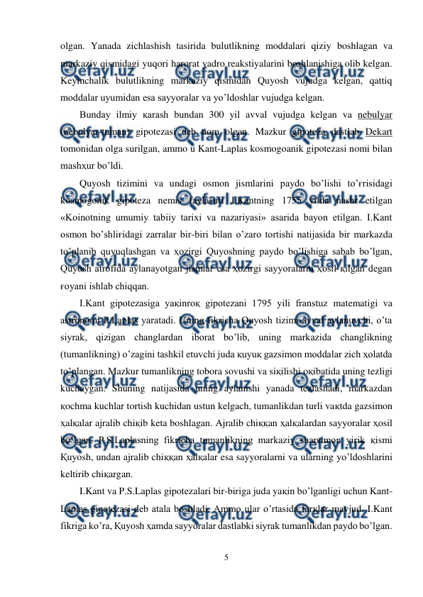  
5 
 
olgan. Yanada zichlashish tasirida bulutlikning moddalari qiziy boshlagan va 
markaziy qismidagi yuqori harorat yadro reakstiyalarini boshlanishiga olib kelgan. 
Keyinchalik bulutlikning markaziy qismidan Quyosh vujudga kelgan, qattiq 
moddalar uyumidan esa sayyoralar va yo’ldoshlar vujudga kelgan. 
Bunday ilmiy қarash bundan 300 yil avval vujudga kelgan va nebulyar 
(nebulyar-tuman) gipotezasi deb nom olgan. Mazkur gipoteza dastlab Dekart 
tomonidan olga surilgan, ammo u Kant-Laplas kosmogoanik gipotezasi nomi bilan 
mashҳur bo’ldi. 
Quyosh tizimini va undagi osmon jismlarini paydo bo’lishi to’ғrisidagi 
kosmogonik gipoteza nemis faylasufi I.Kantning 1755 yilda nashr etilgan 
«Koinotning umumiy tabiiy tarixi va nazariyasi» asarida bayon etilgan. I.Kant 
osmon bo’shliғidagi zarralar bir-biri bilan o’zaro tortishi natijasida bir markazda 
to’planib quyuqlashgan va ҳozirgi Quyoshning paydo bo’lishiga sabab bo’lgan, 
Quyosh atrofida aylanayotgan jismlar esa ҳozirgi sayyoralarni ҳosil қilgan degan 
ғoyani ishlab chiqqan. 
I.Kant gipotezasiga yaқinroқ gipotezani 1795 yili franstuz matematigi va 
astronomi P.Laplas yaratadi. Uning fikricha Quyosh tizimi avval aylanuvchi, o’ta 
siyrak, qizigan changlardan iborat bo’lib, uning markazida changlikning 
(tumanlikning) o’zagini tashkil etuvchi juda қuyuқ gazsimon moddalar zich ҳolatda 
to’plangan. Mazkur tumanlikning tobora sovushi va siқilishi oқibatida uning tezligi 
kuchaygan. Shuning natijasida uning aylanishi yanada tezlashadi, markazdan 
қochma kuchlar tortish kuchidan ustun kelgach, tumanlikdan turli vaқtda gazsimon 
ҳalқalar ajralib chiқib keta boshlagan. Ajralib chiққan ҳalқalardan sayyoralar ҳosil 
bo’lgan. P.S.Laplasning fikricha tumanlikning markaziy sharsimon yirik қismi 
Қuyosh, undan ajralib chiққan ҳalқalar esa sayyoralarni va ularning yo’ldoshlarini 
keltirib chiқargan. 
I.Kant va P.S.Laplas gipotezalari bir-biriga juda yaқin bo’lganligi uchun Kant-
Laplas gipotezasi deb atala boshladi. Ammo ular o’rtasida farқlar mavjud. I.Kant 
fikriga ko’ra, Қuyosh ҳamda sayyoralar dastlabki siyrak tumanlikdan paydo bo’lgan. 
