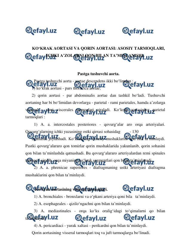  
 
 
 
 
 
KO‘KRAK AORTASI VA QORIN AORTASI: ASOSIY TARMOQLARI, 
ICHKI A’ZOLARNI QON BILAN TA’MINLANISHI. 
 
Pastga tushuvchi aorta. 
  Pastga tushuvchi aorta - aortae descendens ikki bo‘limdan :  
1) ko‘krak aortasi - pars thoracica aortae;  
2) qorin aortasi - par abdominalis aortae dan tashkil bo‘ladi. Tushuvchi 
aortaning har bi bo‘limidan devorlarga - parietal - rami parietales, hamda a’zolarga 
visseral - rami viscerales tarmoqlari ajraladi. Ko‘krak aortasining parietal 
tarmoqlari :  
  1) A. a. intercostales posteriores - qovurg‘alar aro orqa arteriyalari. 
Qovurg‘alarning ichki yuzasining ostki qirrasi sohasidag         - 130  
egatlarda joylashadi. Ko‘krakning xususiy mushaklarini qon bila ta’minlaydi. 
Pastki qovurg‘alararo qon tomirlar qorin mushaklarida yakunlanib, qorin sohasini 
qon bilan ta’minlashda qatnashadi. Bu qovurg‘alararo arteriyalardan remi spinales 
tarmog‘i ajralib, orqa miyaning ko‘krak segmentlari qon bilan ta’minlanadi.  
  2) A. a. phrenicae superiores - diafragmaning ustki arteriyasi diafragma 
mushaklarini qon bilan ta’minlaydi.  
 
   Ko‘krak aortasining visseral tarmoqlari.  
  1) A. bronchiales - bronxlarni va o‘pkani arteriya qoni bila   ta’minlaydi.  
  2) A. esophageales - qizilo‘ngachni qon bilan ta’minlaydi.  
  4) A. pericardiaci - yurak xaltasi - perikardni qon bilan ta’minlaydi.  
Qorin aortasining visseral tarmoqlari toq va juft tarmoqlarga bo‘linadi.  
  3) A. mediastinales - orqa ko‘ks oralig‘idagi to‘qimalarni qo bilan 
ta’minlaydi.  
