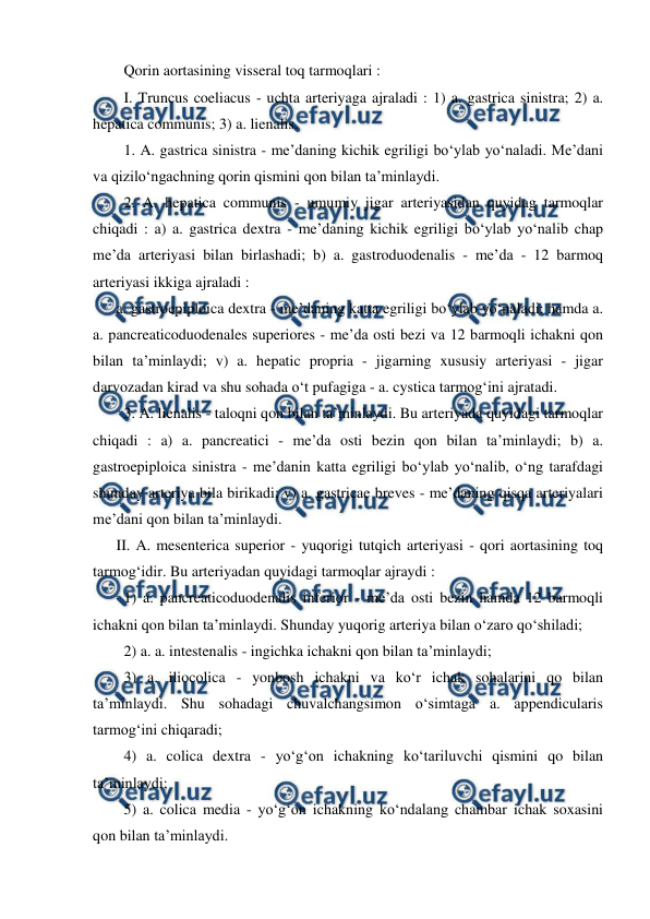  
 
  Qorin aortasining visseral toq tarmoqlari :  
  I. Truncus coeliacus - uchta arteriyaga ajraladi : 1) a. gastrica sinistra; 2) a. 
hepatica communis; 3) a. lienalis.  
  1. A. gastrica sinistra - me’daning kichik egriligi bo‘ylab yo‘naladi. Me’dani 
va qizilo‘ngachning qorin qismini qon bilan ta’minlaydi.  
  2. A. hepatica communis - umumiy jigar arteriyasidan quyidag tarmoqlar 
chiqadi : a) a. gastrica dextra - me’daning kichik egriligi bo‘ylab yo‘nalib chap 
me’da arteriyasi bilan birlashadi; b) a. gastroduodenalis - me’da - 12 barmoq 
arteriyasi ikkiga ajraladi :  
a. gastroepiploica dextra - me’daning katta egriligi bo‘ylab yo‘naladi; hamda a. 
a. pancreaticoduodenales superiores - me’da osti bezi va 12 barmoqli ichakni qon 
bilan ta’minlaydi; v) a. hepatic propria - jigarning xususiy arteriyasi - jigar 
darvozadan kirad va shu sohada o‘t pufagiga - a. cystica tarmog‘ini ajratadi.  
  3. A. lienalis - taloqni qon bilan ta’minlaydi. Bu arteriyada quyidagi tarmoqlar 
chiqadi : a) a. pancreatici - me’da osti bezin qon bilan ta’minlaydi; b) a. 
gastroepiploica sinistra - me’danin katta egriligi bo‘ylab yo‘nalib, o‘ng tarafdagi 
shunday arteriya bila birikadi; v) a. gastricae breves - me’daning qisqa arteriyalari 
me’dani qon bilan ta’minlaydi.  
II. A. mesenterica superior - yuqorigi tutqich arteriyasi - qori aortasining toq 
tarmog‘idir. Bu arteriyadan quyidagi tarmoqlar ajraydi :  
  1) a. pancreaticoduodenalis inferior - me’da osti bezin hamda 12 barmoqli 
ichakni qon bilan ta’minlaydi. Shunday yuqorig arteriya bilan o‘zaro qo‘shiladi;  
  2) a. a. intestenalis - ingichka ichakni qon bilan ta’minlaydi;  
  3) a. iliocolica - yonbosh ichakni va ko‘r ichak sohalarini qo bilan 
ta’minlaydi. Shu sohadagi chuvalchangsimon o‘simtaga a. appendicularis 
tarmog‘ini chiqaradi;  
  4) a. colica dextra - yo‘g‘on ichakning ko‘tariluvchi qismini qo bilan 
ta’minlaydi;  
  5) a. colica media - yo‘g‘on ichakning ko‘ndalang chambar ichak soxasini 
qon bilan ta’minlaydi.  
