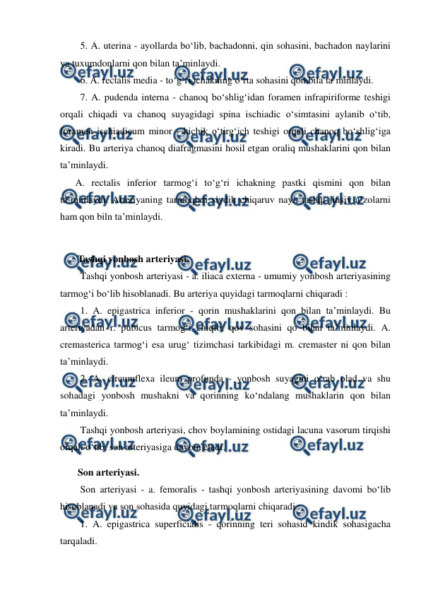  
 
  5. A. uterina - ayollarda bo‘lib, bachadonni, qin sohasini, bachadon naylarini 
va tuxumdonlarni qon bilan ta’minlaydi.  
  6. A. rectalis media - to‘g‘ri ichakning o‘rta sohasini qon bila ta’minlaydi.  
  7. A. pudenda interna - chanoq bo‘shlig‘idan foramen infrapiriforme teshigi 
orqali chiqadi va chanoq suyagidagi spina ischiadic o‘simtasini aylanib o‘tib, 
foramen ischiadicum minor - kichik o‘tirg‘ich teshigi orqali chanoq bo‘shlig‘iga 
kiradi. Bu arteriya chanoq diafragmasini hosil etgan oraliq mushaklarini qon bilan 
ta’minlaydi.  
A. rectalis inferior tarmog‘i to‘g‘ri ichakning pastki qismini qon bilan 
ta’minlaydi. Arteriyaning tarmoqlari siydik chiqaruv nayi, tashqi jinsiy a’zolarni 
ham qon biln ta’minlaydi.  
 
 Tashqi yonbosh arteriyasi.  
  Tashqi yonbosh arteriyasi - a. iliaca externa - umumiy yonbosh arteriyasining 
tarmog‘i bo‘lib hisoblanadi. Bu arteriya quyidagi tarmoqlarni chiqaradi :  
  1. A. epigastrica inferior - qorin mushaklarini qon bilan ta’minlaydi. Bu 
arteriyadan r. pubicus tarmog‘i chiqib, qov sohasini qo bilan ta’minlaydi. A. 
cremasterica tarmog‘i esa urug‘ tizimchasi tarkibidagi m. cremaster ni qon bilan 
ta’minlaydi.  
  2. A. circumflexa ileum profunda - yonbosh suyagini o‘rab olad va shu 
sohadagi yonbosh mushakni va qorinning ko‘ndalang mushaklarin qon bilan 
ta’minlaydi.  
  Tashqi yonbosh arteriyasi, chov boylamining ostidagi lacuna vasorum tirqishi 
orqali o‘tib, son arteriyasiga davom etadi.  
 Son arteriyasi.  
  Son arteriyasi - a. femoralis - tashqi yonbosh arteriyasining davomi bo‘lib 
hisoblanadi va son sohasida quyidagi tarmoqlarni chiqaradi :  
  1. A. epigastrica superficialis - qorinning teri sohasid kindik sohasigacha 
tarqaladi.  
