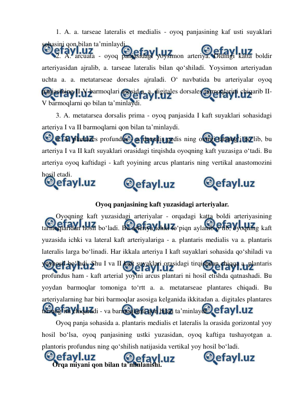  
 
  1. A. a. tarseae lateralis et medialis - oyoq panjasining kaf usti suyaklari 
sohasini qon bilan ta’minlaydi.  
  2. A. arcuata - oyoq panjasidagi yoysimon arteriya. Oldingi katta boldir 
arteriyasidan ajralib, a. tarseae lateralis bilan qo‘shiladi. Yoysimon arteriyadan 
uchta a. a. metatarseae dorsales ajraladi. O‘ navbatida bu arteriyalar oyoq 
panjasining II-V barmoqlari asosid a. a. digitales dorsales tarmoqlarini chiqarib II-
V barmoqlarni qo bilan ta’minlaydi.  
  4. A. plantares profundus - a. dorsalis pedis ning oxirgi tarmog‘i bo‘lib, bu 
arteriya I va II kaft suyaklari orasidagi tirqishda oyoqning kaft yuzasiga o‘tadi. Bu 
arteriya oyoq kaftidagi - kaft yoyining arcus plantaris ning vertikal anastomozini 
hosil etadi.  
  
Oyoq panjasining kaft yuzasidagi arteriyalar. 
  Oyoqning kaft yuzasidagi arteriyalar - orqadagi katta boldi arteriyasining 
tarmoqlaridan hosil bo‘ladi. Bu arteriya ichki to‘piqn aylanib o‘tib, oyoqning kaft 
yuzasida ichki va lateral kaft arteriyalariga - a. plantaris medialis va a. plantaris 
lateralis larga bo‘linadi. Har ikkala arteriya I kaft suyaklari sohasida qo‘shiladi va 
yoyhosil bo‘ladi. Shu I va II kaft suyaklari orasidagi tirqishdan chiqqa a. plantaris 
profundus ham - kaft arterial yoyini arcus plantari ni hosil etishda qatnashadi. Bu 
yoydan barmoqlar tomoniga to‘rtt a. a. metatarseae plantares chiqadi. Bu 
arteriyalarning har biri barmoqlar asosiga kelganida ikkitadan a. digitales plantares 
tarmog‘ini chiqaradi - va barmoqlarni qon bilan ta’minlaydi.  
  Oyoq panja sohasida a. plantaris medialis et lateralis la orasida gorizontal yoy 
hosil bo‘lsa, oyoq panjasining ustki yuzasidan, oyoq kaftiga tushayotgan a. 
plantoris profundus ning qo‘shilish natijasida vertikal yoy hosil bo‘ladi. 
Orqa miyani qon bilan ta’minlanishi.  
 
  3. A. metatarsea dorsalis prima - oyoq panjasida I kaft suyaklari sohasidagi 
arteriya I va II barmoqlarni qon bilan ta’minlaydi.  
