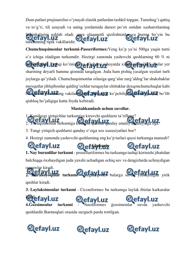  
 
Dum patlari prujinarolini o’ynaydi elastik patlardan tashkil topgan. Tumshug’i qattiq 
va to’g’ri, tili uzayadi va uning yordamida daraxt po’sti ostidan xasharotlarning 
lichinkalarini ushlab oladi. qora olaqanotli qizilishtonlar va burma bo’yin bu 
turkumning tipik vakillaridir.  
Chumchuqsimonlar turkumi-Passeriformes:Yeng ko’p ya’ni 500ga yaqin turni 
o’z ichiga oladigan turkumdir. Hozirgi zamonda yashovchi qushlarning 60 % ni 
tashkil qilidi. Tashqi ko’rinishi va o’lchami nihoyatda xilma-xil bo’ladi. Bular yer 
sharining deyarli hamma qismida tarqalgan. Juda ham pishiq yasalgan uyalari turli 
joylarga qo’yiladi. Chumchuqsimonlar oilasiga qarg’alar zarg’aldog’lar shakshaklar 
moyqutlar jiblajibonlar qaldirg’ochlar turagaylar chittaklar dexqonchumchuqlar kabi 
bir qancha oilalarning vakilari kiradi. Aksariyat ko’pchiligi hashorat qushlar bo’lib 
qishloq ho’jaligiga katta foyda keltiradi. 
Mustahkamlash uchun savollar. 
1. Kunduzgi yirtqichlar turkumiga kiruvchi qushlarni ta’riflang? 
2. Tovuqsimonlar turkumiga kiruvchi qushlar qanday amaliy ahamiyatga ega? 
3. Tungi yirtqich qushlarni qanday o’ziga xos xususiyatlari bor? 
4. Hozirgi zamonda yashovchi qushlarning eng ko’p turlari qaysi turkumga mansub? 
Glossariy 
1. Nay burunlilar turkumi - prosellariformes bu turkumga tashqi kòrinishi jihatidan 
balchiqqa òxshaydigan juda yaxshi uchadigan ochiq suv va dengizlarda uchraydigan 
oqquwlar kiradi. 
2. Kurakoyoqlilar turkumi - steganopodes bularga suvda yashaydigan yirik 
qushlar kiradi. 
3. Laylaksimonlar turkumi - Ciconiformes bu turkumga laylak ibislar karkaralar 
kiradi. 
4.Ğozsimonlar 
turkumi 
- 
Anoliformes 
ģozsimonlar 
suvda 
yashovchi 
qushlardir.Barmoqlari orasida suzguch parda tortilgan. 
 
