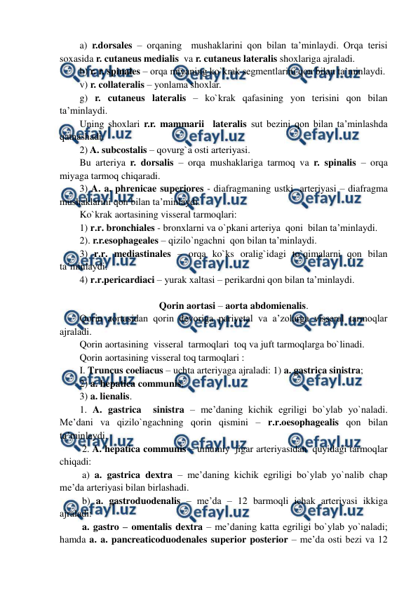  
 
a) r.dorsales – orqaning  mushaklarini qon bilan ta’minlaydi. Orqa terisi 
soxasida r. cutaneus medialis  va r. cutaneus lateralis shoxlariga ajraladi.        
b) r. r. spinales – orqa miyaning ko`krak segmentlarini qon bilan ta’minlaydi. 
v) r. collateralis – yonlama shoxlar. 
g) r. cutaneus lateralis – ko`krak qafasining yon terisini qon bilan 
ta’minlaydi. 
Uning shoxlari r.r. mammarii  lateralis sut bezini qon bilan ta’minlashda 
qatnashadi. 
2) A. subcostalis – qovurg`a osti arteriyasi. 
Bu arteriya r. dorsalis – orqa mushaklariga tarmoq va r. spinalis – orqa 
miyaga tarmoq chiqaradi.     
3) A. a. phrenicae superiores - diafragmaning ustki  arteriyasi – diafragma 
mushaklarini qon bilan ta’minlaydi.  
Ko`krak aortasining visseral tarmoqlari:  
1) r.r. bronchiales - bronxlarni va o`pkani arteriya  qoni  bilan ta’minlaydi.  
2). r.r.esophageales – qizilo`ngachni  qon bilan ta’minlaydi.  
3) r.r. mediastinales – orqa ko`ks oralig`idagi to`qimalarni qon bilan 
ta’minlaydi.  
Qorin aortasi – aorta abdomienalis.   
Qorin aortasidan qorin devoriga pariyetal va a’zolarga visseral tarmoqlar 
ajraladi. 
Qorin aortasining  visseral  tarmoqlari  toq va juft tarmoqlarga bo`linadi.  
Qorin aortasining visseral toq tarmoqlari :  
I. Truncus coeliacus – uchta arteriyaga ajraladi: 1) a. gastrica sinistra;  
2) a. hepatica communis;   
3) a. lienalis.  
1. A. gastrica  sinistra – me’daning kichik egriligi bo`ylab yo`naladi.  
Me’dani va qizilo`ngachning qorin qismini – r.r.oesophagealis qon bilan 
ta’minlaydi.  
 2. A. hepatica communis – umumiy  jigar arteriyasidan  quyidagi tarmoqlar 
chiqadi:   
 a) a. gastrica dextra – me’daning kichik egriligi bo`ylab yo`nalib chap 
me’da arteriyasi bilan birlashadi. 
 b) a. gastroduodenalis – me’da – 12 barmoqli ichak arteriyasi ikkiga 
ajraladi:  
 a. gastro – omentalis dextra – me’daning katta egriligi bo`ylab yo`naladi; 
hamda a. a. pancreaticoduodenales superior posterior – me’da osti bezi va 12 
4) r.r.pericardiaci – yurak xaltasi – perikardni qon bilan ta’minlaydi.  
 
