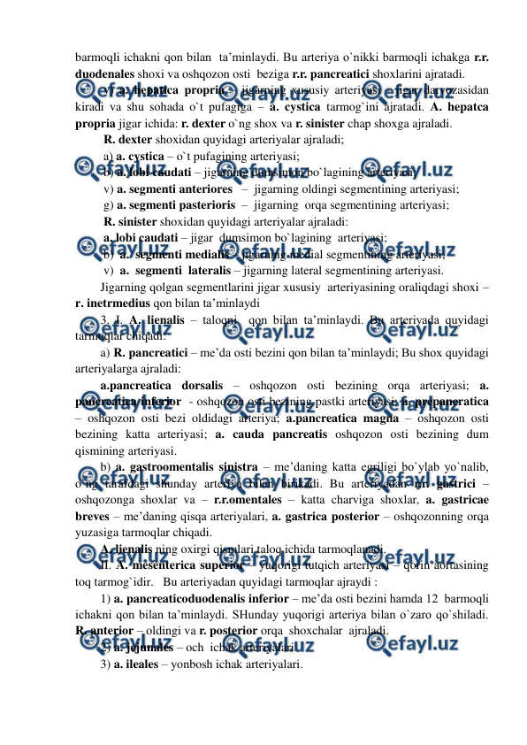  
 
barmoqli ichakni qon bilan  ta’minlaydi. Bu arteriya o`nikki barmoqli ichakga r.r. 
duodenales shoxi va oshqozon osti  beziga r.r. pancreatici shoxlarini ajratadi.  
 v) a. hepatica propria – jigarning xususiy arteriyasi - jigar darvozasidan 
kiradi va shu sohada o`t pufagiga – a. cystica tarmog`ini ajratadi. A. hepatca 
propria jigar ichida: r. dexter o`ng shox va r. sinister chap shoxga ajraladi. 
 R. dexter shoxidan quyidagi arteriyalar ajraladi; 
 a) a. cystica – o`t pufagining arteriyasi;  
 b) a. lobi caudati – jigarning dumsimon bo`lagining arteriyasi; 
 v) a. segmenti anteriores   –  jigarning oldingi segmentining arteriyasi; 
 g) a. segmenti pasterioris  –  jigarning  orqa segmentining arteriyasi;   
 R. sinister shoxidan quyidagi arteriyalar ajraladi:  
 a. lobi caudati – jigar  dumsimon bo`lagining  arteriyasi; 
 b)  a.  segmenti medialis – jigarning medial segmentining arteriyasi; 
 v)  a.  segmenti  lateralis – jigarning lateral segmentining arteriyasi. 
Jigarning qolgan segmentlarini jigar xususiy  arteriyasining oraliqdagi shoxi – 
r. inetrmedius qon bilan ta’minlaydi  
3. I. A. lienalis – taloqni  qon bilan ta’minlaydi. Bu arteriyada quyidagi 
tarmoqlar chiqadi:  
a) R. pancreatici – me’da osti bezini qon bilan ta’minlaydi; Bu shox quyidagi 
arteriyalarga ajraladi: 
a.pancreatica dorsalis – oshqozon osti bezining orqa arteriyasi; a. 
pancreatica inferior  - oshqozon osti bezining pastki arteriyasi; a. prepancratica 
– oshqozon osti bezi oldidagi arteriya; a.pancreatica magna – oshqozon osti 
bezining katta arteriyasi; a. cauda pancreatis oshqozon osti bezining dum 
qismining arteriyasi.  
b) a. gastroomentalis sinistra – me’daning katta egriligi bo`ylab yo`nalib, 
o`ng tarafdagi shunday arteriya bilan birikadi. Bu arteriyadan r.r. gastrici – 
oshqozonga shoxlar va – r.r.omentales – katta charviga shoxlar, a. gastricae  
breves – me’daning qisqa arteriyalari, a. gastrica posterior – oshqozonning orqa 
yuzasiga tarmoqlar chiqadi.  
A. lienalis ning oxirgi qismlari taloq ichida tarmoqlanadi. 
II. A. mesenterica superior – yuqorigi tutqich arteriyasi – qorin aortasining 
toq tarmog`idir.   Bu arteriyadan quyidagi tarmoqlar ajraydi :  
1) a. pancreaticoduodenalis inferior – me’da osti bezini hamda 12  barmoqli  
ichakni qon bilan ta’minlaydi. SHunday yuqorigi arteriya bilan o`zaro qo`shiladi. 
R. anterior – oldingi va r. posterior orqa  shoxchalar  ajraladi. 
2) a. jejunales – och  ichak arteriyalari.  
3) a. ileales – yonbosh ichak arteriyalari. 
