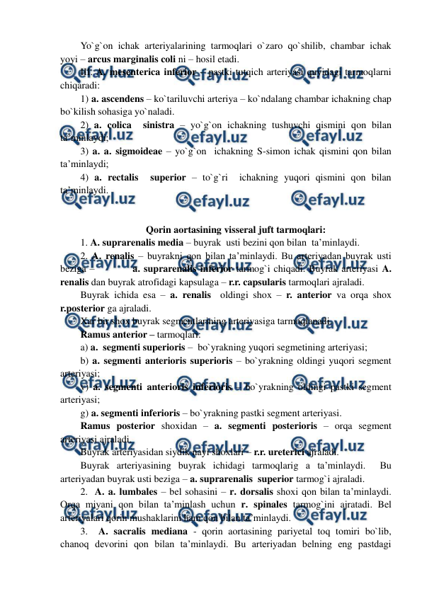  
 
Yo`g`on ichak arteriyalarining tarmoqlari o`zaro qo`shilib, chambar ichak 
yoyi – arcus marginalis coli ni – hosil etadi. 
III. A. mesenterica inferior – pastki tutqich arteriyasi quyidagi tarmoqlarni 
chiqaradi:                           
1) a. ascendens – ko`tariluvchi arteriya – ko`ndalang chambar ichakning chap 
bo`kilish sohasiga yo`naladi. 
2) a. colica  sinistra – yo`g`on ichakning tushuvchi qismini qon bilan 
ta’minlaydi;  
3) a. a. sigmoideae – yo`g`on  ichakning S-simon ichak qismini qon bilan 
ta’minlaydi;  
4) a. rectalis  superior – to`g`ri  ichakning yuqori qismini qon bilan 
ta’minlaydi.  
 
 
Qorin aortasining visseral juft tarmoqlari: 
1. A. suprarenalis media – buyrak  usti bezini qon bilan  ta’minlaydi.  
2. A. renalis – buyrakni qon bilan ta’minlaydi. Bu arteriyadan buyrak usti 
beziga –           a. suprarenalis inferior tarmog`i chiqadi. Buyrak arteriyasi A. 
renalis dan buyrak atrofidagi kapsulaga – r.r. capsularis tarmoqlari ajraladi. 
Buyrak ichida esa – a. renalis  oldingi shox – r. anterior va orqa shox 
r.posterior ga ajraladi. 
Xar bir shox buyrak segmentlarining arteriyasiga tarmoqlanadi. 
Ramus anterior – tarmoqlari: 
a) a.  segmenti superioris –  bo`yrakning yuqori segmetining arteriyasi;     
b) a. segmenti anterioris superioris – bo`yrakning oldingi yuqori segment 
arteriyasi;  
v) a. segmenti anterioris inferioris – bo`yrakning oldingi pastki segment 
arteriyasi;   
g) a. segmenti inferioris – bo`yrakning pastki segment arteriyasi. 
Ramus posterior shoxidan – a. segmenti posterioris – orqa segment 
arteriyasi ajraladi. 
Buyrak arteriyasidan siydik nayi shoxlari – r.r. ureterici ajraladi. 
Buyrak arteriyasining buyrak ichidagi tarmoqlarig a ta’minlaydi.  Bu 
arteriyadan buyrak usti beziga – a. suprarenalis  superior tarmog`i ajraladi.  
2.  A. a. lumbales – bel sohasini – r. dorsalis shoxi qon bilan ta’minlaydi. 
Orqa miyani qon bilan ta’minlash uchun r. spinales tarmog`ini ajratadi. Bel 
arteriyalari qorin mushaklarini ham qon bilan ta’minlaydi.  
3.  A. sacralis mediana - qorin aortasining pariyetal toq tomiri bo`lib,  
chanoq devorini qon bilan ta’minlaydi. Bu arteriyadan belning eng pastdagi 
