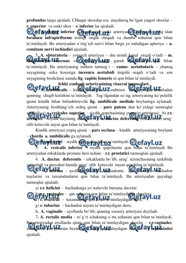  
 
profundus larga ajraladi. CHuqur shoxdan esa  maydaroq bo`lgan yuqori shoxlar – 
r. superior  va ostki shox – r. inferior lar ajraladi.  
4. A. glutea inferior – dumbaning ostki arteriyasi. CHanoq bo`shlig`idan 
foramen infrapiriforme teshigi orqali chiqadi va dumba sohasini qon bilan 
ta’minlaydi. Bu arteriyadan o`tirg`ich nervi bilan birga yo`naladigan apteriya – a. 
comitans nervi ischiadici ajraladi. 
5. A. obturatoria – yopqich arteriyasi – shu nomli kanal  orqali o`tadi – m. 
obturatorius externus va sonning medial guruh mushaklarini qon bilan 
ta’minlaydi. Bu arteriyaning muhim tarmog`i – ramus acetabularis – chanoq 
suyagining sirka kosasiga incesura acetabuli tirqishi orqali o`tadi va son 
suyagining boshchasi xamda lig. capitis femoris ni qon bilan ta’minlaydi.  
Ichki yonbosh arteriyasining visseral tarmoqlari. 
1. A. umbilicalis - kindik arteriyasi -  embrion  taraqqiyotida homiladan 
qonning  chiqib ketishini ta’minlaydi.   Tug`ilgandan so`ng, arteriyaning ko`pchilik 
qismi kindik bilan birlashtiruvchi lig. umbilicale mediale boylamiga aylanadi. 
Arteriyaning boshlang`ich ochiq qismi – pars patens dan ko`yidagi tarmoqlar 
ajraladi: a) a. vesicales superior – siydik qopchasining yuqorigi arteriyasi;  b) r.r. 
ureterici – siydik nayining shoxlari; v)  a. ductus deferentis (erkaklarda) urug` 
olib ketuvchi nayni qon bilan ta’minlaydi. 
Kindik arteriyasi yopiq qismi – pars occlusa – kindik  arteriyasining boylami 
– chorda  a. umbilicalis ga aylanadi.  
2.  A. ureterici – siydik nayini qon bilan ta’minlaydi.  
3.  A. vesicalis inferior – siydik qopchasini qon bilan ta’minlaydi Bu 
arteriyadan erkaklarda prostata bezi uchun – r.r. prostatici tarmoqlari ajraladi  
4.  A. ductus  deferentis – erkaklarda bo`lib, urug` tizimchasining tarkibida 
yo`naladi va moyakni hamda urug` olib  ketuvchi  nayni qon bilan ta’minlaydi.  
5.  A. uterina – ayollarda bo`lib,  bachadonni,  qin sohasini,  bachadon 
naylarini va tuxumdonlarni qon bilan ta’minlaydi. Bu arteriyadan quyidagi 
tarmoqlar ajraladi: 
a) r.r. helicini –  bachadonga yo`naluvchi burama shoxlar;    
b) r.r. vaginales –  qin sohasini qon bilan ta’minlaydigan shoxlar;  
v) r. ovaricus  –  tuxumdonni qon bilan ta’minlaydigan shox; 
g) r. tubarius  – bachadon nayini ta’minlaydigan shox; 
6.  A. vaginalis – ayollarda bo`lib, qinning xususiy arteriyasi deyiladi.  
7. A. rectalis media – to`g`ri ichakning o`rta sohasini qon bilan ta’minlaydi. 
Bu arteriyadan ayollarda qinni qon bilan ta’minlaydigan shoxlar – r.r.vaginales, 
erkaklarda esa prostata bezini qon bilan ta’minlaydigan shoxlar – r .r.prostatici 
ajraladi. 
