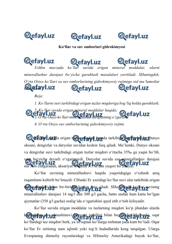  
 
 
 
 
 
 
Ko‘llar va suv omborlari gidrokimyosi 
 
 
Ushbu mavzuda ko‘llar suvida erigan mineral moddalar, ularni 
minerallashuv darajasi bo‘yicha guruhlash masalalari yoritiladi. SHuningdek, 
O‘rta Osiyo ko‘llari va suv omborlarining gidrokimyoviy rejimiga oid ma’lumotlar 
keltiriladi. 
Reja: 
1. Ko‘llarni suvi tarkibidagi erigan tuzlar miqdoriga bog‘liq holda guruhlash; 
2. Ko‘llar suvida erigan mineral moddalar haqida; 
3. O‘rta Osiyo ko‘llari minerallashuv darajasining o‘zgarishi; 
4. O‘rta Osiyo suv omborlarining gidrokimyoviy rejimi. 
  
Ko‘llar, suvida erigan tuzlar miqdori hamda tarkibiga bog‘liq holda, Dunyo 
okeani, dengizlar va daryolar suvidan keskin farq qiladi. Ma’lumki, Dunyo okeani 
va dengizlar suvi tarkibidagi erigan tuzlar miqdori o‘rtacha 35‰ ga yaqin bo‘lib, 
vaqt bo‘yicha deyarli o‘zgarmaydi. Daryolar suvida esa minerallashuv darajasi 
ma’lum chegaradan, aksariyat hollarda 3­5‰ dan yuqori bo‘lmaydi. 
Ko‘llar suvining minerallashuvi haqida yuqoridagiga o‘xshash aniq 
raqamlarni keltirib bo‘lmaydi. CHunki Er yuzidagi ko‘llar suvi ular tarkibida erigan 
tuzlar miqdori bilan bir­biridan keskin farq qiladi. SHu o‘rinda ko‘llar suvining 
minerallashuv darajasi 14 mg/l dan 300 g/l gacha, hatto undan ham katta bo‘lgan 
qiymatlar (350 g/l gacha) oralig‘ida o‘zgarishini qayd etib o‘tish kifoyadir. 
 
Ko‘llar suvida erigan moddalar va tuzlarning miqdori ko‘p jihatdan ularda 
kechadigan suv almashinuvi jarayoni jadalligi bilan bog‘liqdir. Ma’lumki, oqar 
ko‘llardagi tuz miqdori berk, ya’ni oqmas ko‘llarga nisbatan juda kam bo‘ladi. Oqar 
ko‘llar Er sirtining nam iqlimli yoki tog‘li hududlarida keng tarqalgan. Ularga 
Evropaning shimoliy rayonlaridagi va SHimoliy Amerikadagi buyuk ko‘llar, 
