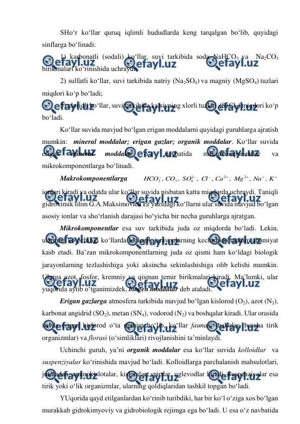  
 
 
SHo‘r ko‘llar quruq iqlimli hududlarda keng tarqalgan bo‘lib, quyidagi 
sinflarga bo‘linadi: 
1) karbonatli (sodali) ko‘llar, suvi tarkibida soda NaHCO3 va  Na2CO3  
birikmalari ko‘rinishida uchraydi; 
2) sulfatli ko‘llar, suvi tarkibida natriy (Na2SO4) va magniy (MgSO4) tuzlari 
miqdori ko‘p bo‘ladi; 
3) xloridli ko‘llar, suvi tarkibida kalsiyning xlorli tuzlari  (SaCl2) miqdori ko‘p 
bo‘ladi. 
Ko‘llar suvida mavjud bo‘lgan erigan moddalarni quyidagi guruhlarga ajratish 
mumkin:  mineral moddalar; erigan gazlar; organik moddalar. Ko‘llar suvida 
erigan 
mineral 
moddalar 
o‘z 
navbatida 
makrokomponentlar 
va 
mikrokomponentlarga bo‘linadi. 
Makrokomponentlarga 







K
Na
Mg
Сa
Cl
SO
CO
HCO
,
,
,
,
,
,
,
2
2
2
4
3
3
 
ionlari kiradi va odatda ular ko‘llar suvida nisbatan katta miqdorda uchraydi. Taniqli 
gidroximik olim G.A.Maksimovich Er yuzidagi ko‘llarni ular suvida mavjud bo‘lgan 
asosiy ionlar va sho‘rlanish darajasi bo‘yicha bir necha guruhlarga ajratgan.  
Mikrokomponentlar esa suv tarkibida juda oz miqdorda bo‘ladi. Lekin, 
ularning ko‘pchiligi ko‘llarda biologik jarayonlarning kechishida muhim ahamiyat 
kasb etadi. Ba’zan mikrokomponentlarning juda oz qismi ham ko‘ldagi biologik 
jarayonlarning tezlashishiga yoki aksincha sekinlashishiga olib kelishi mumkin. 
Ularga azot, fosfor, kremniy va qisman temir birikmalari kiradi. Ma’lumki, ular 
yuqorida aytib o‘tganimizdek, biogen moddalar deb ataladi.  
Erigan gazlarga atmosfera tarkibida mavjud bo‘lgan kislorod (O2), azot (N2), 
karbonat angidrid (SO2), metan (SN4), vodorod (N2) va boshqalar kiradi. Ular orasida 
suvda erigan kislorod o‘ta muhim bo‘lib, ko‘llar faunasi (baliqlar, barcha tirik 
organizmlar) va florasi (o‘simliklari) rivojlanishini ta’minlaydi. 
 
Uchinchi guruh, ya’ni organik moddalar esa ko‘llar suvida kolloidlar  va 
suspenziyalar ko‘rinishida mavjud bo‘ladi. Kolloidlarga parchalanish mahsulotlari, 
jumladan, aminokislotalar, kislotalar, spirtlar, uglevodlar kiradi. Suspenziyalar esa 
tirik yoki o‘lik organizmlar, ularning qoldiqlaridan tashkil topgan bo‘ladi. 
 
YUqorida qayd etilganlardan ko‘rinib turibdiki, har bir ko‘l o‘ziga xos bo‘lgan 
murakkab gidrokimyoviy va gidrobiologik rejimga ega bo‘ladi. U esa o‘z navbatida 
