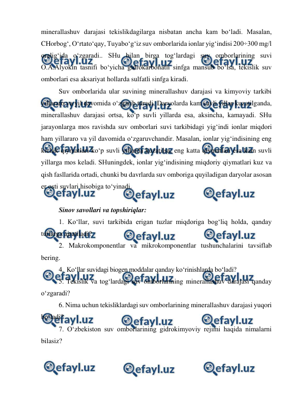  
 
 
minerallashuv darajasi tekislikdagilarga nisbatan ancha kam bo‘ladi. Masalan, 
CHorbog‘, O‘rtato‘qay, Tuyabo‘g‘iz suv omborlarida ionlar yig‘indisi 200÷300 mg/l 
oralig‘ida o‘zgaradi.. SHu bilan birga tog‘lardagi suv omborlarining suvi 
O.A.Alyokin tasnifi bo‘yicha gidrokarbonatli sinfga mansub bo‘lsa, tekislik suv 
omborlari esa aksariyat hollarda sulfatli sinfga kiradi. 
Suv omborlarida ular suvining minerallashuv darajasi va kimyoviy tarkibi 
yillararo va yil davomida o‘zgarib turadi. Daryolarda kam suvli yillar kuzatilganda, 
minerallashuv darajasi ortsa, ko‘p suvli yillarda esa, aksincha, kamayadi. SHu 
jarayonlarga mos ravishda suv omborlari suvi tarkibidagi yig‘indi ionlar miqdori 
ham yillararo va yil davomida o‘zgaruvchandir. Masalan, ionlar yig‘indisining eng 
kichik qiymatlari ko‘p suvli yillarda kuzatilsa, eng katta qiymatlari esa kam suvli 
yillarga mos keladi. SHuningdek, ionlar yig‘indisining miqdoriy qiymatlari kuz va 
qish fasllarida ortadi, chunki bu davrlarda suv omboriga quyiladigan daryolar asosan 
er osti suvlari hisobiga to‘yinadi.   
 
Sinov savollari va topshiriqlar: 
1. Ko‘llar, suvi tarkibida erigan tuzlar miqdoriga bog‘liq holda, qanday 
turlarga ajratiladi? 
2. Makrokomponentlar va mikrokomponentlar tushunchalarini tavsiflab 
bering. 
4.  Ko‘llar suvidagi biogen moddalar qanday ko‘rinishlarda bo‘ladi? 
5. Tekislik va tog‘lardagi suv omborlarining minerallashuv darajasi qanday 
o‘zgaradi? 
6. Nima uchun tekisliklardagi suv omborlarining minerallashuv darajasi yuqori 
bo‘ladi? 
7. O‘zbekiston suv omborlarining gidrokimyoviy rejimi haqida nimalarni 
bilasiz? 
 
 
