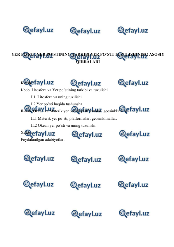  
 
 
 
 
 
 
YER PO‘STI, YER PO‘STINING TARKIBI,YER PO‘STI TUZULISHINING ASOSIY 
QIRRALARI 
 
 
Kirish. 
I-bob. Litosfera va Yer po’stining tarkibi va tuzulishi. 
I.1. Litosfera va uning tuzilishi 
I.2 Yer po’sti haqida tushunsha. 
II-bob. Okean va Materik yer po’sti, platformalar, geosinklinallar. 
II.1 Materik yer po’sti, platformalar, geosinklinallar. 
II.2 Okean yer po’sti va uning tuzulishi.  
Xulosa. 
Foydalanilgan adabiyotlar. 
 
 
 
 
 
 
 
 
 
 
 
 
