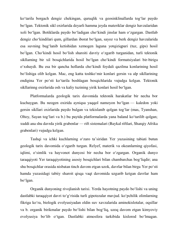  
 
koʻtarila borgach dengiz chekingan, quruqlik va geosinklinallarda togʻlar paydo 
boʻlgan. Tektonik sikl oxirlarida deyarli hamma joyda materiklar dengiz havzalaridan 
xoli boʻlgan. Botiklarda paydo boʻladigan choʻkindi jinslar ham oʻzgargan. Dastlab 
dengiz choʻkindilari qum, gillardan iborat boʻlgan, sayoz va berk dengiz havzalarida 
esa suvning bugʻlanib ketishidan xemogen laguna yotqiziqpari (tuz, gips) hosil 
boʻlgan. Choʻkindi hosil boʻlish sharoiti davriy oʻzgarib turganidan, turli tektonik 
sikllarning bir xil bosqichlarida hosil boʻlgan choʻkindi formatsiyalari bir-biriga 
oʻxshaydi. Bu esa bir qancha hollarda choʻkindi foydali qazilma konlarining hosil 
boʻlishiga olib kelgan. Mac, eng katta toshkoʻmir konlari gersin va alp sikllarining 
endigina Yer poʻsti koʻtarila boshlagan bosqichlarida vujudga kelgan. Tektonik 
sikllarinng oxirlarida osh va kaliy tuzining yirik konlari hosil boʻlgan. 
Platformalarda geologik tarix davomida tektonik harakatlar bir necha bor 
kuchaygan. Bu neogen oxirida ayniqsa yaqqol namoyon boʻlgan — kaledon yoki 
gersin sikllari oxirlarida paydo bulgan va tekislanib qolgan togʻlar (mas, Tyanshan, 
Oltoy, Sayan togʻlari va b.) bu paytda platformalarda yana baland koʻtarilib qolgan; 
xuddi ana shu davrda yirik grabenlar — rift sistemalari (Baykal riftlari, Sharqiy Afrika 
grabenlari) vujudga kelgan. 
Tashqi va ichki kuchlarning oʻzaro taʼsiridan Yer yuzasining tabiati butun 
geologik tarix davomida oʻzgarib turgan. Relyef, materik va okeanlarning qiyofasi, 
iqlimi, oʻsimlik va hayvonot dunyosi bir necha bor oʻzgargan. Organik dunyo 
taraqqiyoti Yer taraqqiyotining asosiy bosqichlari bilan chambarchas bogʻliqdir; ana 
shu bosqichlar orasida nisbatan tinch davom etgan uzok, davrlar bilan birga Yer poʻsti 
hamda yuzasidagi tabiiy sharoit qisqa vaqt davomida uzgarib ketgan davrlar ham 
boʻlgan. 
Organik dunyoning rivojlanish tarixi. Yerda hayotning paydo boʻlishi va uning 
dastlabki taraqqiyot davri toʻgʻrisida turli gipotezalar mavjud. koʻpchilik olimlarning 
fikriga koʻra, biologik evolyusiyadan oldin suv xavzalarida aminokislotalar, oqsillar 
va b. organik birikmalar paydo boʻlishi bilan bogʻliq, uzoq davom etgan kimyoviy 
evolyusiya boʻlib oʻtgan. Dastlabki atmosfera tarkibida kislorod boʻlmagan. 
