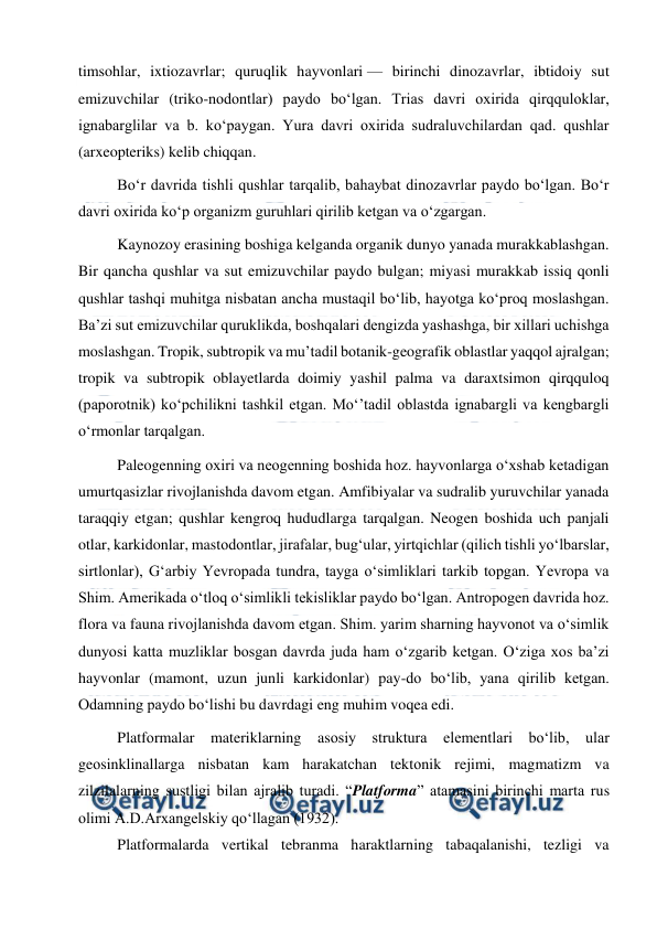  
 
timsohlar, ixtiozavrlar; quruqlik hayvonlari — birinchi dinozavrlar, ibtidoiy sut 
emizuvchilar (triko-nodontlar) paydo boʻlgan. Trias davri oxirida qirqquloklar, 
ignabarglilar va b. koʻpaygan. Yura davri oxirida sudraluvchilardan qad. qushlar 
(arxeopteriks) kelib chiqqan. 
Boʻr davrida tishli qushlar tarqalib, bahaybat dinozavrlar paydo boʻlgan. Boʻr 
davri oxirida koʻp organizm guruhlari qirilib ketgan va oʻzgargan. 
Kaynozoy erasining boshiga kelganda organik dunyo yanada murakkablashgan. 
Bir qancha qushlar va sut emizuvchilar paydo bulgan; miyasi murakkab issiq qonli 
qushlar tashqi muhitga nisbatan ancha mustaqil boʻlib, hayotga koʻproq moslashgan. 
Baʼzi sut emizuvchilar quruklikda, boshqalari dengizda yashashga, bir xillari uchishga 
moslashgan. Tropik, subtropik va muʼtadil botanik-geografik oblastlar yaqqol ajralgan; 
tropik va subtropik oblayetlarda doimiy yashil palma va daraxtsimon qirqquloq 
(paporotnik) koʻpchilikni tashkil etgan. Moʻʼtadil oblastda ignabargli va kengbargli 
oʻrmonlar tarqalgan. 
Paleogenning oxiri va neogenning boshida hoz. hayvonlarga oʻxshab ketadigan 
umurtqasizlar rivojlanishda davom etgan. Amfibiyalar va sudralib yuruvchilar yanada 
taraqqiy etgan; qushlar kengroq hududlarga tarqalgan. Neogen boshida uch panjali 
otlar, karkidonlar, mastodontlar, jirafalar, bugʻular, yirtqichlar (qilich tishli yoʻlbarslar, 
sirtlonlar), Gʻarbiy Yevropada tundra, tayga oʻsimliklari tarkib topgan. Yevropa va 
Shim. Amerikada oʻtloq oʻsimlikli tekisliklar paydo boʻlgan. Antropogen davrida hoz. 
flora va fauna rivojlanishda davom etgan. Shim. yarim sharning hayvonot va oʻsimlik 
dunyosi katta muzliklar bosgan davrda juda ham oʻzgarib ketgan. Oʻziga xos baʼzi 
hayvonlar (mamont, uzun junli karkidonlar) pay-do boʻlib, yana qirilib ketgan. 
Odamning paydo boʻlishi bu davrdagi eng muhim voqea edi. 
Platfоrmalar materiklarning asоsiy struktura elementlari bo‘lib, ular 
geоsinklinallarga nisbatan kam harakatchan tektоnik rejimi, magmatizm va 
zilzilalarning sustligi bilan ajralib turadi. “Platfоrma” atamasini birinchi marta rus 
оlimi A.D.Arxangelskiy qo‘llagan (1932). 
Platfоrmalarda vertikal tebranma haraktlarning tabaqalanishi, tezligi va 
