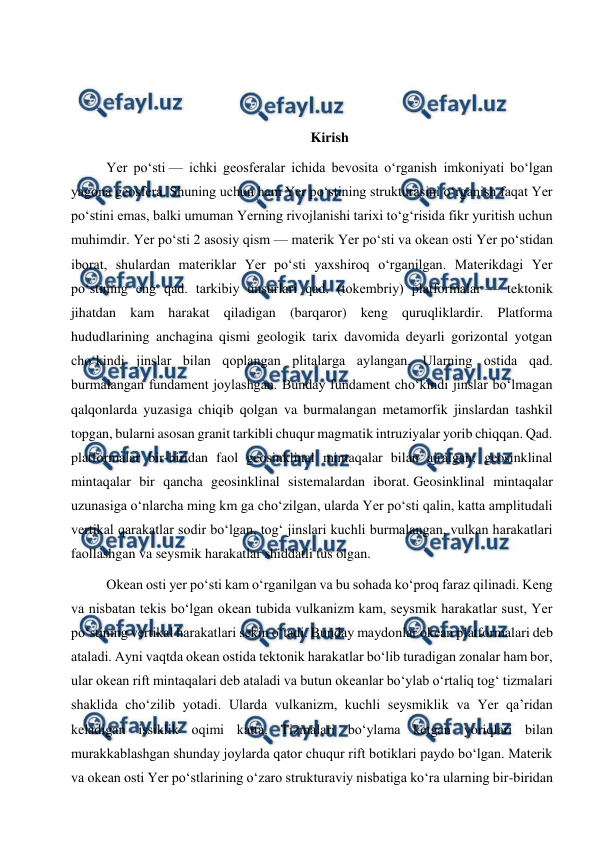  
 
 
 
 
Kirish 
Yer poʻsti — ichki geosferalar ichida bevosita oʻrganish imkoniyati boʻlgan 
yagona geosfera. Shuning uchun ham Yer poʻstining strukturasini oʻrganish faqat Yer 
poʻstini emas, balki umuman Yerning rivojlanishi tarixi toʻgʻrisida fikr yuritish uchun 
muhimdir. Yer poʻsti 2 asosiy qism — materik Yer poʻsti va okean osti Yer poʻstidan 
iborat, shulardan materiklar Yer poʻsti yaxshiroq oʻrganilgan. Materikdagi Yer 
poʻstining eng qad. tarkibiy unsurlari qad. (tokembriy) platformalar — tektonik 
jihatdan kam harakat qiladigan (barqaror) keng quruqliklardir. Platforma 
hududlarining anchagina qismi geologik tarix davomida deyarli gorizontal yotgan 
choʻkindi jinslar bilan qoplangan plitalarga aylangan. Ularning ostida qad. 
burmalangan fundament joylashgan. Bunday fundament choʻkindi jinslar boʻlmagan 
qalqonlarda yuzasiga chiqib qolgan va burmalangan metamorfik jinslardan tashkil 
topgan, bularni asosan granit tarkibli chuqur magmatik intruziyalar yorib chiqqan. Qad. 
platformalar bir-biridan faol geosinklinal mintaqalar bilan ajralgan; geosinklinal 
mintaqalar bir qancha geosinklinal sistemalardan iborat. Geosinklinal mintaqalar 
uzunasiga oʻnlarcha ming km ga choʻzilgan, ularda Yer poʻsti qalin, katta amplitudali 
vertikal qarakatlar sodir boʻlgan, togʻ jinslari kuchli burmalangan, vulkan harakatlari 
faollashgan va seysmik harakatlar shiddatli tus olgan. 
Okean osti yer poʻsti kam oʻrganilgan va bu sohada koʻproq faraz qilinadi. Keng 
va nisbatan tekis boʻlgan okean tubida vulkanizm kam, seysmik harakatlar sust, Yer 
poʻstining vertikal harakatlari sekin oʻtadi. Bunday maydonlar okean platformalari deb 
ataladi. Ayni vaqtda okean ostida tektonik harakatlar boʻlib turadigan zonalar ham bor, 
ular okean rift mintaqalari deb ataladi va butun okeanlar boʻylab oʻrtaliq togʻ tizmalari 
shaklida choʻzilib yotadi. Ularda vulkanizm, kuchli seysmiklik va Yer qaʼridan 
keladigan issiklik oqimi katta. Tizmalari boʻylama ketgan yoriqlari bilan 
murakkablashgan shunday joylarda qator chuqur rift botiklari paydo boʻlgan. Materik 
va okean osti Yer poʻstlarining oʻzaro strukturaviy nisbatiga koʻra ularning bir-biridan 
