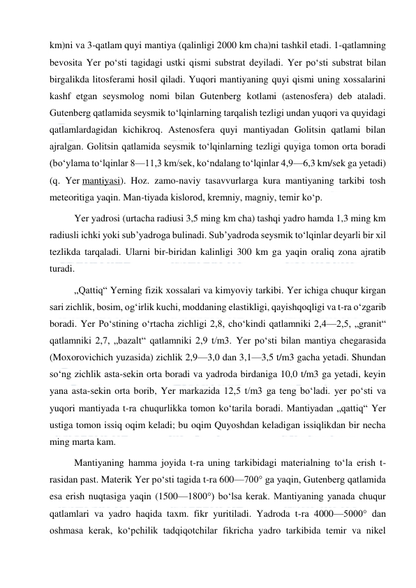  
 
km)ni va 3-qatlam quyi mantiya (qalinligi 2000 km cha)ni tashkil etadi. 1-qatlamning 
bevosita Yer poʻsti tagidagi ustki qismi substrat deyiladi. Yer poʻsti substrat bilan 
birgalikda litosferami hosil qiladi. Yuqori mantiyaning quyi qismi uning xossalarini 
kashf etgan seysmolog nomi bilan Gutenberg kotlami (astenosfera) deb ataladi. 
Gutenberg qatlamida seysmik toʻlqinlarning tarqalish tezligi undan yuqori va quyidagi 
qatlamlardagidan kichikroq. Astenosfera quyi mantiyadan Golitsin qatlami bilan 
ajralgan. Golitsin qatlamida seysmik toʻlqinlarning tezligi quyiga tomon orta boradi 
(boʻylama toʻlqinlar 8—11,3 km/sek, koʻndalang toʻlqinlar 4,9—6,3 km/sek ga yetadi) 
(q. Yer mantiyasi). Hoz. zamo-naviy tasavvurlarga kura mantiyaning tarkibi tosh 
meteoritiga yaqin. Man-tiyada kislorod, kremniy, magniy, temir koʻp. 
Yer yadrosi (urtacha radiusi 3,5 ming km cha) tashqi yadro hamda 1,3 ming km 
radiusli ichki yoki subʼyadroga bulinadi. Subʼyadroda seysmik toʻlqinlar deyarli bir xil 
tezlikda tarqaladi. Ularni bir-biridan kalinligi 300 km ga yaqin oraliq zona ajratib 
turadi. 
„Qattiq“ Yerning fizik xossalari va kimyoviy tarkibi. Yer ichiga chuqur kirgan 
sari zichlik, bosim, ogʻirlik kuchi, moddaning elastikligi, qayishqoqligi va t-ra oʻzgarib 
boradi. Yer Poʻstining oʻrtacha zichligi 2,8, choʻkindi qatlamniki 2,4—2,5, „granit“ 
qatlamniki 2,7, „bazalt“ qatlamniki 2,9 t/m3. Yer poʻsti bilan mantiya chegarasida 
(Moxorovichich yuzasida) zichlik 2,9—3,0 dan 3,1—3,5 t/m3 gacha yetadi. Shundan 
soʻng zichlik asta-sekin orta boradi va yadroda birdaniga 10,0 t/m3 ga yetadi, keyin 
yana asta-sekin orta borib, Yer markazida 12,5 t/m3 ga teng boʻladi. yer poʻsti va 
yuqori mantiyada t-ra chuqurlikka tomon koʻtarila boradi. Mantiyadan „qattiq“ Yer 
ustiga tomon issiq oqim keladi; bu oqim Quyoshdan keladigan issiqlikdan bir necha 
ming marta kam. 
Mantiyaning hamma joyida t-ra uning tarkibidagi materialning toʻla erish t-
rasidan past. Materik Yer poʻsti tagida t-ra 600—700° ga yaqin, Gutenberg qatlamida 
esa erish nuqtasiga yaqin (1500—1800°) boʻlsa kerak. Mantiyaning yanada chuqur 
qatlamlari va yadro haqida taxm. fikr yuritiladi. Yadroda t-ra 4000—5000° dan 
oshmasa kerak, koʻpchilik tadqiqotchilar fikricha yadro tarkibida temir va nikel 
