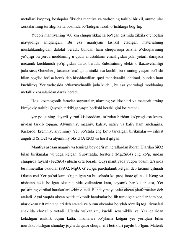  
 
metallari koʻproq, boshqalar fikricha mantiya va yadroning tarkibi bir xil, ammo ular 
xossalarining turliligi katta bosimda boʻladigan fazali oʻtishlarga bogʻliq. 
Yuqori mantiyaning 700 km chuqurlikkacha boʻlgan qismida zilzila oʻchoqlari 
mavjudligi 
aniqlangan. 
Bu 
esa 
mantiyani 
tashkil 
etadigan 
materialning 
mustahkamligidan dalolat beradi; bundan ham chuqurroqa zilzila oʻchoqlarining 
yoʻqligi bu yerda moddaning u qadar mustahkam emasligidan yoki yetarli darajada 
mexanik kuchlanish yoʻqligidan darak beradi. Substratning elektr oʻtkazuvchanligi 
juda sust; Gutenberg (astenosfera) qatlaminiki esa kuchli, bu t-raning yuqori boʻlishi 
bilan bogʻliq boʻlsa kerak deb hisoblaydilar, quyi mantiyaniki, ehtimol, bundan ham 
kuchliroq. Yer yadrosida oʻtkazuvchanlik juda kuchli, bu esa yadrodagi moddaning 
metallik xossalaridan darak beradi. 
Hoz. kosmogonik farazlar sayyoralar, ularning yoʻldoshlari va meteoritlarning 
kimyoviy tarkibi Quyosh tarkibiga yaqin boʻlishi kerakligini koʻrsatadi  
yer poʻstining deyarli yarmi kisloroddan, toʻrtdan biridan koʻprogi esa krem-
niydan tarkib topgan. Alyuminiy, magniy, kalsiy, natriy va kaliy ham anchagina. 
Kislorod, kremniy, alyuminiy Yer poʻstida eng koʻp tarkalgan birikmalar — silikat 
angidrid (SiO2) va alyuminiy oksid (A12O3)ni hosil qilgan. 
Mantiya asosan magniy va temirga boy ogʻir minerallardan iborat. Ulardan SiO2 
bilan birikmalar vujudga kelgan. Substratda, forsterit (Mg2Si04) eng koʻp, undan 
chuqurda fayalit (Fe2Si04) ulushi orta boradi. Quyi mantiyada yuqori bosim taʼsirida 
bu minerallar oksidlar (SiO2, MgO, GʻeO)ga parchalanib ketgan deb taxmin qilinadi 
Okean osti Yer poʻsti kam oʻrganilgan va bu sohada koʻproq faraz qilinadi. Keng va 
nisbatan tekis boʻlgan okean tubida vulkanizm kam, seysmik harakatlar sust, Yer 
poʻstining vertikal harakatlari sekin oʻtadi. Bunday maydonlar okean platformalari deb 
ataladi. Ayni vaqtda okean ostida tektonik harakatlar boʻlib turadigan zonalar ham bor, 
ular okean rift mintaqalari deb ataladi va butun okeanlar boʻylab oʻrtaliq togʻ tizmalari 
shaklida choʻzilib yotadi. Ularda vulkanizm, kuchli seysmiklik va Yer qaʼridan 
keladigan issiklik oqimi katta. Tizmalari boʻylama ketgan yer yoriqlari bilan 
murakkablashgan shunday joylarda qator chuqur rift botiklari paydo boʻlgan. Materik 
