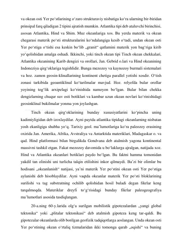  
 
va okean osti Yer poʻstlarining oʻzaro strukturaviy nisbatiga koʻra ularning bir-biridan 
prinsipal farq qiladigan 2 tipini ajratish mumkin. Atlantika tipi deb ataluvchi birinchisi, 
asosan Atlantika, Hind va Shim. Muz okeanlariga xos. Bu yerda materik va okean 
chegarasi materik poʻsti strukturalarini koʻndalangiga kesib oʻtadi, undan okean osti 
Yer poʻstiga oʻtishi esa keskin boʻlib „granit“ qatlamini materik yon bagʻriga kirib 
yoʻqolishidan amalga oshadi. Ikkinchi, yoki tinch okean tipi Tinch okean chekkalari, 
Atlantika okeanining Karib dengizi va orollari, Jan. Gebrid o.lari va Hind okeanining 
Indoneziya qirgʻoklariga tegishlidir. Bunga mezozoy va kaynozoy burmali sistemalari 
va hoz. zamon geosin-klinallarining kontinent chetiga parallel yotishi xosdir. Oʻtish 
zonasi tarkibida geoantiklinal koʻtarilmalar mavjud. Hoz. relyefda bular orollar 
yoyining togʻlik arxipelagi koʻrinishida namoyon boʻlgan. Bular bilan chekka 
dengizlarning chuqur suv osti botiklari va kambar uzun okean novlari koʻrinishidagi 
geosinklinal bukilmalar yonma yon joylashgan. 
Tinch okean qirgʻoklarining bunday xususiyatlarini koʻpincha uning 
kadimiyligidan deb izoxlaydilar. Ayni paytda atlantika tipidagi okeanlarning nisbatan 
yosh ekanligiga shubha yoʻq. Tarixiy geol. maʼlumotlariga koʻra paleozoy erasining 
oxirida Jan. Amerika, Afrika, Avstraliya va Antarktida materiklari, Madagaskar o. va 
qad. Hind platformasi bilan birgalikda Gondvana deb atalmish yagona kontinental 
massivni tashkil etgan. Fakat mezozoy davomida u boʻlaklarga ajralgan, natijada xoz. 
Hind va Atlantika okeanlari botiklari paydo boʻlgan. Bu faktni hamma tomonidan 
yakdil tan olinishi uni turlicha talqin etilishini inkor qilmaydi. Baʼzi bir olimlar bu 
hodisani „okeanlanish“ natijasi, yaʼni materik Yer poʻstini okean osti Yer poʻstiga 
aylanishi deb hisoblaydilar. Ayni vaqtda okeanlar materik Yer poʻsti bloklarining 
surilishi va tag substratning ochilib qolishidan hosil buladi degan fikrlar keng 
tarqalmoqda. Materiklar dreyfi toʻgʻrisidagi bunday fikrlar paleogeografiya 
maʼlumotlari asosida tasdiqlangan. 
20-a.ning 60-y.larida olgʻa surilgan mobilistik gipotezalardan „yangi global 
tektonika“ yoki „plitalar tektonikasi“ deb atalmish gipoteza keng tar-qaldi. Bu 
gipotezalar okeanlarda olib borilgan geofizik tadqiqotlarga aoslangan. Unda okean osti 
Yer poʻstining okean oʻrtaliq tizmalaridan ikki tomonga qarab „oqishi“ va buning 
