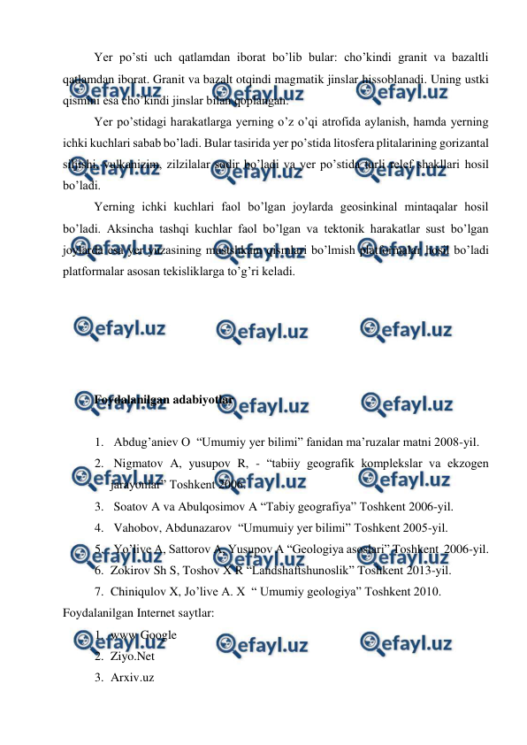  
 
Yer po’sti uch qatlamdan iborat bo’lib bular: cho’kindi granit va bazaltli 
qatlamdan iborat. Granit va bazalt otqindi magmatik jinslar hissoblanadi. Uning ustki 
qismini esa cho’kindi jinslar bilan qoplangan. 
Yer po’stidagi harakatlarga yerning o’z o’qi atrofida aylanish, hamda yerning 
ichki kuchlari sabab bo’ladi. Bular tasirida yer po’stida litosfera plitalarining gorizantal 
siljishi, vulkanizim, zilzilalar sodir bo’ladi va yer po’stida turli relef shakllari hosil 
bo’ladi. 
Yerning ichki kuchlari faol bo’lgan joylarda geosinkinal mintaqalar hosil 
bo’ladi. Aksincha tashqi kuchlar faol bo’lgan va tektonik harakatlar sust bo’lgan 
joylarda esa yer yuzasining mustshkam qismlari bo’lmish platformalar hosil bo’ladi 
platformalar asosan tekisliklarga to’g’ri keladi.  
 
 
 
 
 
Foydalanilgan adabiyotlar  
 
1.  Abdug’aniev O  “Umumiy yer bilimi” fanidan ma’ruzalar matni 2008-yil. 
2.  Nigmatov A, yusupov R, - “tabiiy geografik komplekslar va ekzogen 
jarayonlar” Toshkent 2006. 
3.  Soatov A va Abulqosimov A “Tabiy geografiya” Toshkent 2006-yil. 
4.  Vahobov, Abdunazarov  “Umumuiy yer bilimi” Toshkent 2005-yil. 
5.  Yo’live A, Sattorov A, Yusupov A “Geologiya asoslari” Toshkent  2006-yil. 
6. Zokirov Sh S, Toshov X R “Landshaftshunoslik” Toshkent 2013-yil. 
7. Chiniqulov X, Jo’live A. X  “ Umumiy geologiya” Toshkent 2010.  
Foydalanilgan Internet saytlar: 
1. www Google 
2. Ziyo.Net 
3. Arxiv.uz  
