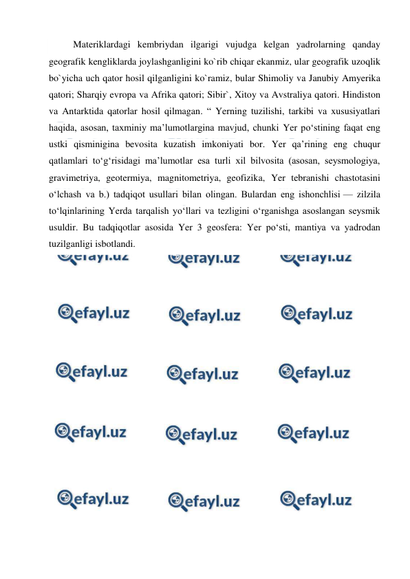  
 
Materiklardagi kembriydan ilgarigi vujudga kelgan yadrolarning qanday 
geografik kengliklarda joylashganligini ko`rib chiqar ekanmiz, ular geografik uzoqlik 
bo`yicha uch qator hosil qilganligini ko`ramiz, bular Shimoliy va Janubiy Amyerika 
qatori; Sharqiy evropa va Afrika qatori; Sibir`, Xitoy va Avstraliya qatori. Hindiston 
va Antarktida qatorlar hosil qilmagan. “ Yerning tuzilishi, tarkibi va xususiyatlari 
haqida, asosan, taxminiy maʼlumotlargina mavjud, chunki Yer poʻstining faqat eng 
ustki qisminigina bevosita kuzatish imkoniyati bor. Yer qaʼrining eng chuqur 
qatlamlari toʻgʻrisidagi maʼlumotlar esa turli xil bilvosita (asosan, seysmologiya, 
gravimetriya, geotermiya, magnitometriya, geofizika, Yer tebranishi chastotasini 
oʻlchash va b.) tadqiqot usullari bilan olingan. Bulardan eng ishonchlisi — zilzila 
toʻlqinlarining Yerda tarqalish yoʻllari va tezligini oʻrganishga asoslangan seysmik 
usuldir. Bu tadqiqotlar asosida Yer 3 geosfera: Yer poʻsti, mantiya va yadrodan 
tuzilganligi isbotlandi. 
 
 
 
 
 
 
 
 
 
 
 
 
 
 
 
 
 
