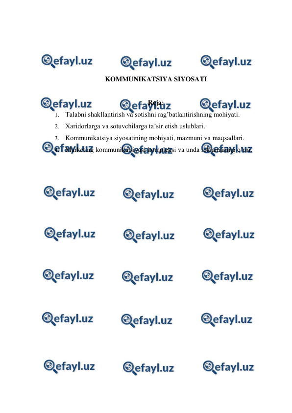  
 
 
 
 
 
KOMMUNIKATSIYA SIYOSATI 
 
Reja: 
1.  Talabni shakllantirish va sotishni rag’batlantirishning mohiyati. 
2.  Xaridorlarga va sotuvchilarga ta’sir etish uslublari. 
3.  Kommunikatsiya siyosatining mohiyati, mazmuni va maqsadlari. 
4.  Marketing kommunikatsiyasi kompleksi va unda reklamaning o’rni. 
 
 
 
 
 
 
 
 
 
 
 
 
 
 
 
 
 
 
 
 
 
