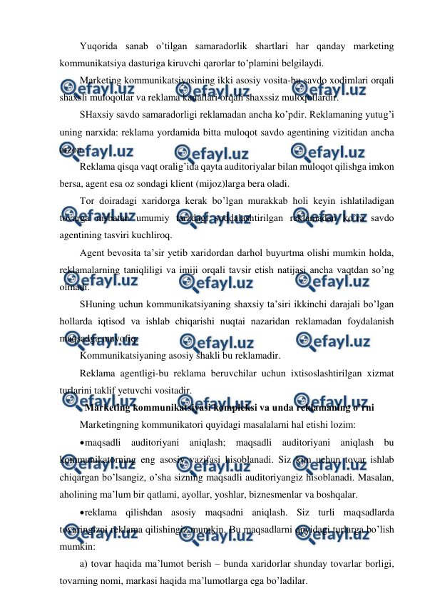 
 
Yuqorida sanab o’tilgan samaradorlik shartlari har qanday marketing 
kommunikatsiya dasturiga kiruvchi qarorlar to’plamini belgilaydi. 
Marketing kommunikatsiyasining ikki asosiy vosita-bu savdo xodimlari orqali 
shaxsli muloqotlar va reklama kanallari orqali shaxssiz muloqotlardir. 
SHaxsiy savdo samaradorligi reklamadan ancha ko’pdir. Reklamaning yutug’i 
uning narxida: reklama yordamida bitta muloqot savdo agentining vizitidan ancha 
arzon. 
Reklama qisqa vaqt oralig’ida qayta auditoriyalar bilan muloqot qilishga imkon 
bersa, agent esa oz sondagi klient (mijoz)larga bera oladi. 
Tor doiradagi xaridorga kerak bo’lgan murakkab holi keyin ishlatiladigan 
tovarga nisbatan umumiy tarzdagi soddalashtirilgan reklamadan ko’ra savdo 
agentining tasviri kuchliroq. 
Agent bevosita ta’sir yetib xaridordan darhol buyurtma olishi mumkin holda, 
reklamalarning taniqliligi va imiji orqali tavsir etish natijasi ancha vaqtdan so’ng 
olinadi. 
SHuning uchun kommunikatsiyaning shaxsiy ta’siri ikkinchi darajali bo’lgan 
hollarda iqtisod va ishlab chiqarishi nuqtai nazaridan reklamadan foydalanish 
maqsadga muvofiq. 
Kommunikatsiyaning asosiy shakli bu reklamadir. 
Reklama agentligi-bu reklama beruvchilar uchun ixtisoslashtirilgan xizmat 
turlarini taklif yetuvchi vositadir.  
  Marketing kommunikatsiyasi kompleksi va unda reklamaning o’rni 
Marketingning kommunikatori quyidagi masalalarni hal etishi lozim: 
 
maqsadli auditoriyani aniqlash; maqsadli auditoriyani aniqlash bu 
kommunikatorning eng asosiy vazifasi hisoblanadi. Siz kim uchun tovar ishlab 
chiqargan bo’lsangiz, o’sha sizning maqsadli auditoriyangiz hisoblanadi. Masalan, 
aholining ma’lum bir qatlami, ayollar, yoshlar, biznesmenlar va boshqalar. 
 
reklama qilishdan asosiy maqsadni aniqlash. Siz turli maqsadlarda 
tovaringizni reklama qilishingiz mumkin. Bu maqsadlarni quyidagi turlarga bo’lish 
mumkin:  
a) tovar haqida ma’lumot berish – bunda xaridorlar shunday tovarlar borligi, 
tovarning nomi, markasi haqida ma’lumotlarga ega bo’ladilar.  
