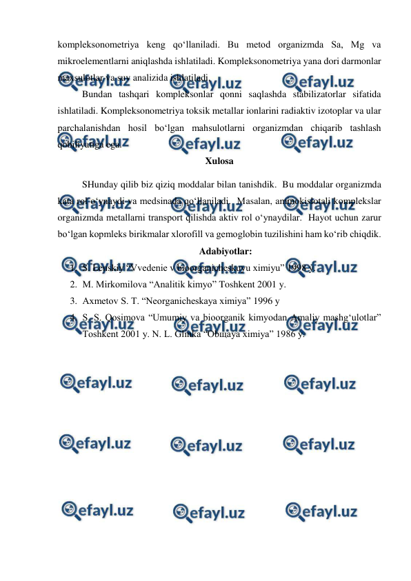  
 
kompleksonometriya keng qo‘llaniladi. Bu metod organizmda Sa, Mg va 
mikroelementlarni aniqlashda ishlatiladi. Kompleksonometriya yana dori darmonlar 
maxsulotlar va suv analizida ishlatiladi. 
Bundan tashqari kompleksonlar qonni saqlashda stabilizatorlar sifatida 
ishlatiladi. Kompleksonometriya toksik metallar ionlarini radiaktiv izotoplar va ular 
parchalanishdan hosil bo‘lgan mahsulotlarni organizmdan chiqarib tashlash 
qobiliyatiga ega.  
Xulosa 
SHunday qilib biz qiziq moddalar bilan tanishdik.  Bu moddalar organizmda 
kata rol o‘ynaydi va medsinada qo‘llaniladi.  Masalan, aminokislotali komplekslar 
organizmda metallarni transport qilishda aktiv rol o‘ynaydilar.  Hayot uchun zarur 
bo‘lgan kopmleks birikmalar xlorofill va gemoglobin tuzilishini ham ko‘rib chiqdik. 
Adabiyotlar: 
1. S. Lenskiy “Vvedenie v bioorganicheskuyu ximiyu” 1998 y. 
2. M. Mirkomilova “Analitik kimyo” Toshkent 2001 y. 
3. Axmetov S. T. “Neorganicheskaya ximiya” 1996 y 
4. S. S. Qosimova “Umumiy va bioorganik kimyodan Amaliy mashg‘ulotlar” 
Toshkent 2001 y. N. L. Glinka “Obщaya ximiya” 1986 y. 
 
