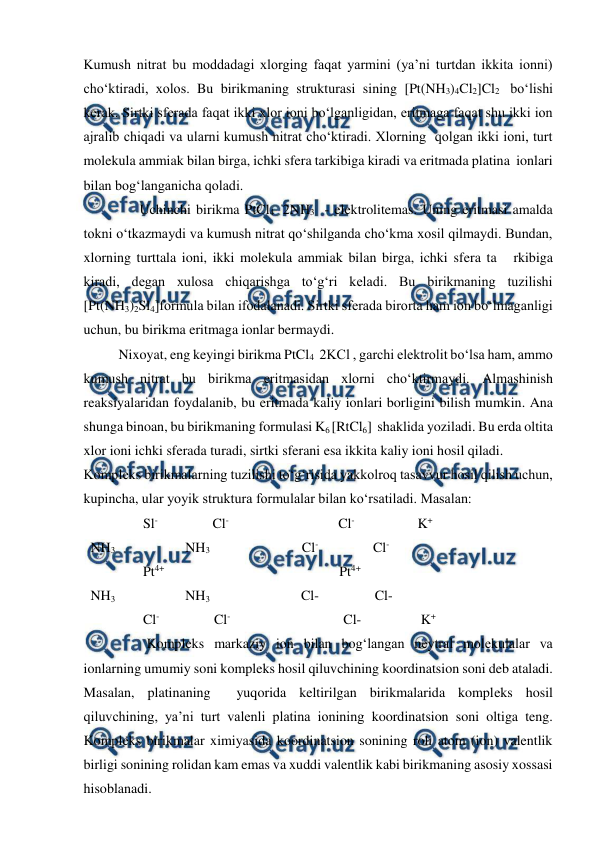  
 
Kumush nitrat bu moddadagi xlorging faqat yarmini (ya’ni turtdan ikkita ionni) 
cho‘ktiradi, xolos. Bu birikmaning strukturasi sining [Pt(NH3)4Cl2]Cl2  bo‘lishi 
kerak. Sirtki sferada faqat ikki xlor ioni bo‘lganligidan, eritmaga faqat shu ikki ion 
ajralib chiqadi va ularni kumush nitrat cho‘ktiradi. Xlorning  qolgan ikki ioni, turt 
molekula ammiak bilan birga, ichki sfera tarkibiga kiradi va eritmada platina  ionlari 
bilan bog‘langanicha qoladi.  
                Uchinchi birikma PtCl4  2NH3   - elektrolitemas. Uning eritmasi amalda 
tokni o‘tkazmaydi va kumush nitrat qo‘shilganda cho‘kma xosil qilmaydi. Bundan, 
xlorning turttala ioni, ikki molekula ammiak bilan birga, ichki sfera ta   rkibiga 
kiradi, degan xulosa chiqarishga to‘g‘ri keladi. Bu birikmaning tuzilishi 
[Pt(NH3)2Sl4]formula bilan ifodalanadi. Sirtki sferada birorta ham ion bo‘lmaganligi 
uchun, bu birikma eritmaga ionlar bermaydi.  
          Nixoyat, eng keyingi birikma PtCl4   2KCl , garchi elektrolit bo‘lsa ham, ammo 
kumush nitrat bu birikma eritmasidan xlorni cho‘ktirmaydi. Almashinish 
reaksiyalaridan foydalanib, bu eritmada kaliy ionlari borligini bilish mumkin. Ana 
shunga binoan, bu birikmaning formulasi K6 [RtCl6]  shaklida yoziladi. Bu erda oltita 
xlor ioni ichki sferada turadi, sirtki sferani esa ikkita kaliy ioni hosil qiladi. 
Kompleks birikmalarning tuzilishi to‘g‘risida yakkolroq tasavvur hosil qilish uchun, 
kupincha, ular yoyik struktura formulalar bilan ko‘rsatiladi. Masalan: 
                 Sl-                Cl-                                Cl-                  K+ 
  NH3                    NH3                           Cl-                Cl- 
                 Pt4+                                                  Pt4+ 
  NH3                    NH3                          Cl-                Cl- 
                 Cl-                Cl-                                 Cl-                 K+ 
                  Kompleks markaziy ion bilan bog‘langan neytral molekulalar va 
ionlarning umumiy soni kompleks hosil qiluvchining koordinatsion soni deb ataladi. 
Masalan, platinaning  yuqorida keltirilgan birikmalarida kompleks hosil 
qiluvchining, ya’ni turt valenli platina ionining koordinatsion soni oltiga teng. 
Kompleks birikmalar ximiyasida koordinatsion sonining roli atom (ion) valentlik 
birligi sonining rolidan kam emas va xuddi valentlik kabi birikmaning asosiy xossasi 
hisoblanadi. 

