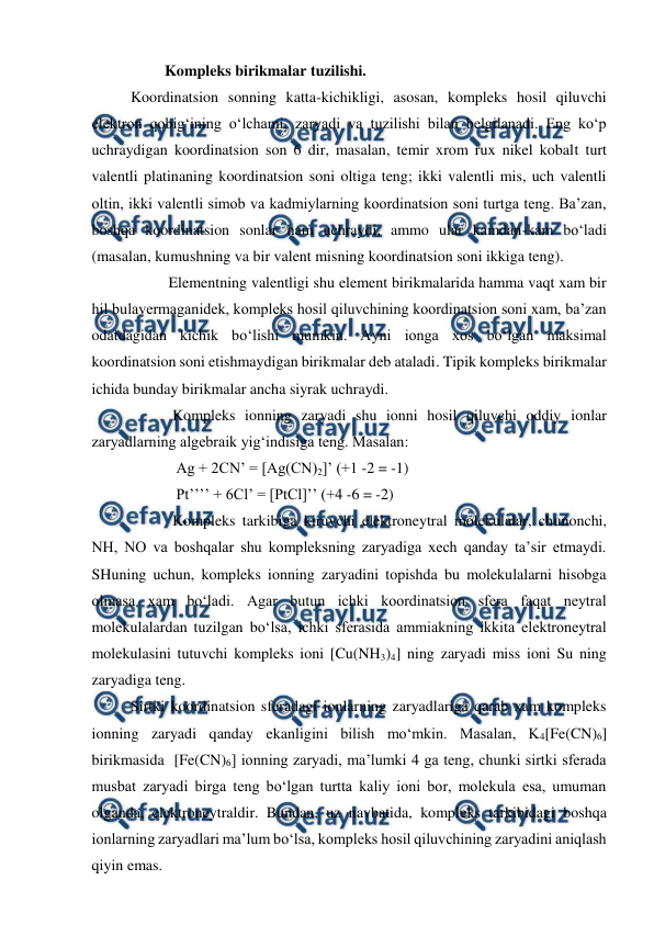  
 
                   Kompleks birikmalar tuzilishi.  
Koordinatsion sonning katta-kichikligi, asosan, kompleks hosil qiluvchi 
elektron qobig‘ining o‘lchami, zaryadi va tuzilishi bilan belgilanadi. Eng ko‘p 
uchraydigan koordinatsion son 6 dir, masalan, temir xrom rux nikel kobalt turt 
valentli platinaning koordinatsion soni oltiga teng; ikki valentli mis, uch valentli 
oltin, ikki valentli simob va kadmiylarning koordinatsion soni turtga teng. Ba’zan, 
boshqa koordinatsion sonlar ham uchraydi, ammo ular kamdan-kam bo‘ladi 
(masalan, kumushning va bir valent misning koordinatsion soni ikkiga teng). 
                    Elementning valentligi shu element birikmalarida hamma vaqt xam bir 
hil bulavermaganidek, kompleks hosil qiluvchining koordinatsion soni xam, ba’zan 
odatdagidan kichik bo‘lishi mumkin. Ayni ionga xos bo‘lgan maksimal 
koordinatsion soni etishmaydigan birikmalar deb ataladi. Tipik kompleks birikmalar 
ichida bunday birikmalar ancha siyrak uchraydi. 
                     Kompleks ionning zaryadi shu ionni hosil qiluvchi oddiy ionlar 
zaryadlarning algebraik yig‘indisiga teng. Masalan: 
                      Ag + 2CN’ = [Ag(CN)2]’ (+1 -2 = -1) 
                      Pt’’’’ + 6Cl’ = [PtCl]’’ (+4 -6 = -2) 
                     Kompleks tarkibiga kiruvchi elektroneytral molekulalar, chunonchi, 
NH, NO va boshqalar shu kompleksning zaryadiga xech qanday ta’sir etmaydi. 
SHuning uchun, kompleks ionning zaryadini topishda bu molekulalarni hisobga 
olmasa xam bo‘ladi. Agar butun ichki koordinatsion sfera faqat neytral 
molekulalardan tuzilgan bo‘lsa, ichki sferasida ammiakning ikkita elektroneytral 
molekulasini tutuvchi kompleks ioni [Cu(NH3)4] ning zaryadi miss ioni Su ning 
zaryadiga teng. 
  
Sirtki koordinatsion sferadagi ionlarning zaryadlariga qarab xam kompleks 
ionning zaryadi qanday ekanligini bilish mo‘mkin. Masalan, K4[Fe(CN)6] 
birikmasida  [Fe(CN)6] ionning zaryadi, ma’lumki 4 ga teng, chunki sirtki sferada 
musbat zaryadi birga teng bo‘lgan turtta kaliy ioni bor, molekula esa, umuman 
olganda, elektroneytraldir. Bundan, uz navbatida, kompleks tarkibidagi boshqa 
ionlarning zaryadlari ma’lum bo‘lsa, kompleks hosil qiluvchining zaryadini aniqlash 
qiyin emas. 
