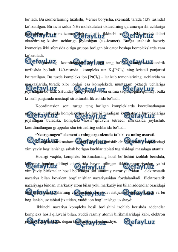  
 
bo‘ladi. Bu izomerlarning tuzilishi, Verner bo‘yicha, sxematik tarzda (139 rasmda) 
ko‘rsatilgan. Birinchi xolda NH3 molekulalari oktaedrning qarama-qarshi uchlariga 
joylashgan (bu trans-izomer deb ataladi), ikkinchi xolda  NH3 molekulalari 
oktaedrning kushni uchlariga joylashgan (sis-izomer). Bunga uxshash fazoviy 
izomeriya ikki sferasida oltiga gruppa bo‘lgan bir qator boshqa komplekslarda xam 
ko‘zatiladi.  
  Vernerning  koordinatsion son oltiga teng bo‘lgan kompleks oktaedrik 
tuzilishda bo‘ladi. 140-rasmda  kompleks tuz K2[PtCl6] ning kristall panjarasi 
ko‘rsatilgan. Bu tuzda kompleks ion [PtCl6] – lar kub tomonlarining  uchlarida va 
markazlarida turadi; xlor ionlari esa kompleksda muntazam oktaedr uchlariga 
joylashgan bo‘ladi. SHunday qilib [PtCl6] – ionii eritma saqlanibgina qolmay, balki 
kristall panjarada mustaqil strukturabirlik xolida bo‘ladi. 
Koordinatsion soni turtga teng bo‘lgan kompleklarda koordinatlangan 
gruppalar markazida kompleks hosil qiluvchi turadigan kvadratning burchaklariga 
joylashgan buladiki, kompleks hosil qiluvchi tetraedr markazida joylashib, 
koordinatlangan gruppalar shu tetraedring uchlarida bo‘ladi. 
“Neorganogen” elementlarning organizmda ta’siri va uning asorati. 
Kompleks birikmalarning tuzilishi bilan tanishib chiqdik, endi kompleksdagi 
ximiyaviy bog‘lanishga sabab bo‘lgan kuchlar tabiati tug‘risidagi masalaga utamiz. 
Hozirgi vaqtda, kompleks birikmalarning hosil bo‘lishini izohlab berishda, 
kursning bundan oldingi qismlarida bayon qilingan ikkita nazaririyadan, ya’ni 
ximiyaviy birikmalar hosil bo‘lishiga oid umumiy nazariyalaridan – elektrostatik 
nazariya bilan kovalent bog‘lanishlar nazariyasidan foydalaniladi. Elektrostatik 
nazariyaga binoan, markaziy atom bilan yoki markaziy ion bilan addendlar orasidagi 
bog‘lanish zarrachalarning elektrostatik tortishuvi natijasida vujudga keladi va bu 
bog‘lanish, uz tabiati jixatidan, xuddi ion bog‘lanishga uxshaydi. 
 Ikkinchi nazariya kompleks hosil bo‘lishini izohlab berishda addendlar 
kompleks hosil qiluvchi bilan, xuddi rasmiy atomli birikmalaridagi kabi, elektron 
juftlar orqali birikadi, degan tasavurlarga asoslanadiyu. 

