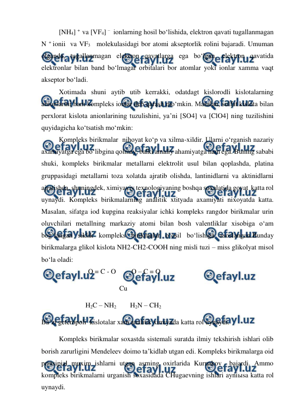  
 
[NH4] +  va [VF4] –   ionlarning hosil bo‘lishida, elektron qavati tugallanmagan 
N + ionii  va VF3   molekulasidagi bor atomi akseptorlik rolini bajaradi. Umuman 
olganda, tugallanmagan elektron qavatlarga ega bo‘lgan, elektron qavatida 
elektronlar bilan band bo‘lmagar orbitalari bor atomlar yoki ionlar xamma vaqt 
akseptor bo‘ladi. 
Xotimada shuni aytib utib kerrakki, odatdagt kislorodli kislotalarning 
anionlarini ham kompleks ionlar deb qarash mo‘mkin. Masalan, sulfat kislota bilan 
perxlorat kislota anionlarining tuzulishini, ya’ni [SO4] va [ClO4] ning tuzilishini 
quyidagicha ko‘tsatish mo‘mkin: 
Kompleks birikmalar  nihoyat ko‘p va xilma-xildir. Ularni o‘rganish nazariy 
axamiyatga ega bo‘libgina qolmay, balki amaliy ahamiyatga ham ega. Buning sababi 
shuki, kompleks birikmalar metallarni elektrolit usul bilan qoplashda, platina 
gruppasidagi metallarni toza xolatda ajratib olishda, lantinidlarni va aktinidlarni 
ajratishda, shuningdek, ximiyaviy texnologiyaning boshqa soxalatida goyat  katta rol 
uynaydi. Kompleks birikmalarning analitik xtityada axamiyati nixoyatda katta. 
Masalan, sifatga iod kupgina reaksiyalar ichki kompleks rangdor birikmalar urin 
oluvchilari metallning markaziy atomi bilan bosh valentliklar xisobiga o‘am 
bog‘langan siklik kompleks birikmalar o‘osil bo‘lishiga asoslangan.Bunday 
birikmalarga glikol kislota NH2-CH2-COOH ning misli tuzi – miss glikolyat misol 
bo‘la oladi: 
                           O = C - O         O – C = O 
                                             Cu      
                                   H2C – NH2        H2N – CH2 
Ba’zi geteropoli  kislotalar xam analitik ximiyada katta rol uynaydi. 
Kompleks birikmalar soxastda sistemali suratda ilmiy tekshirish ishlari olib 
borish zarurligini Mendeleev doimo ta’kidlab utgan edi. Kompleks birikmalarga oid 
prinsipial muxim ishlarni utgan asrning oxirlarida Kurnakov  bajardi. Ammo 
kompleks birikmalarni urganish soxasidada CHugaevning ishlari ayniыsa katta rol 
uynaydi.        
