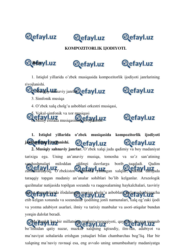  
 
 
 
 
 
KOMPOZITORLIK IJODIYOTI. 
 
 Reja: 
 
1. Istiqlol yillarida o’zbek musiqasida kompozitorlik ijodiyoti janrlarining 
rivojlanishi.  
2. Musiqiy sahnaviy janrlar.  
3. Simfonik musiqa  
4. O’zbek xalq cholg’u asboblari orkestri musiqasi,  
5. Vokal-simfonik va xor musiqasi  
6. Milliy estrada musiqasining rivojlanishi. 
 
1. Istiqlol yillarida o’zbek musiqasida kompozitorlik ijodiyoti 
janrlarining rivojlanishi.  
2. Musiqiy sahnaviy janrlar. O’zbek xalqi juda qadimiy va boy madaniyat 
tarixiga ega. Uning an’anaviy musiqa, tomosha va so’z san’atining 
sarchashmalari 
miloddan 
oldingi 
davrlarga 
borib 
taqaladi. 
Qadim 
zamonlardayoq, O’zbekiston zaminida yashagan xalqlar, yuksak darajada 
taraqqiy topgan madaniy an’analar sohiblari bo’lib kelganlar. Arxeologik 
qazilmalar natijasida topilgan sozanda va raqqosalarning haykalchalari, tasviriy 
san’at namunalarida ifodalangan musiqa cholg’u asboblari, asrlar osha bizgacha 
etib kelgan xonanda va sozandalar ijodining jonli namunalari, xalq og’zaki ijodi 
va yozma adabiyot asarlari, ilmiy va tarixiy manbalar va asori-atiqalar bundan 
yorqin dalolat beradi. 
Ma’lumki, har bir millatning madaniy taraqqiyoti, qaysi bir davrga mansub 
bo’lishidan qatiy nazar, mazkur xalqning iqtisodiy, ilm-fan, adabiyot va 
ma’naviyat sohalarida erishgan yutuqlari bilan chambarchas bog’liq. Har bir 
xalqning ma’naviy ravnaqi esa, eng avvalo uning umumbashariy madaniyatga 
