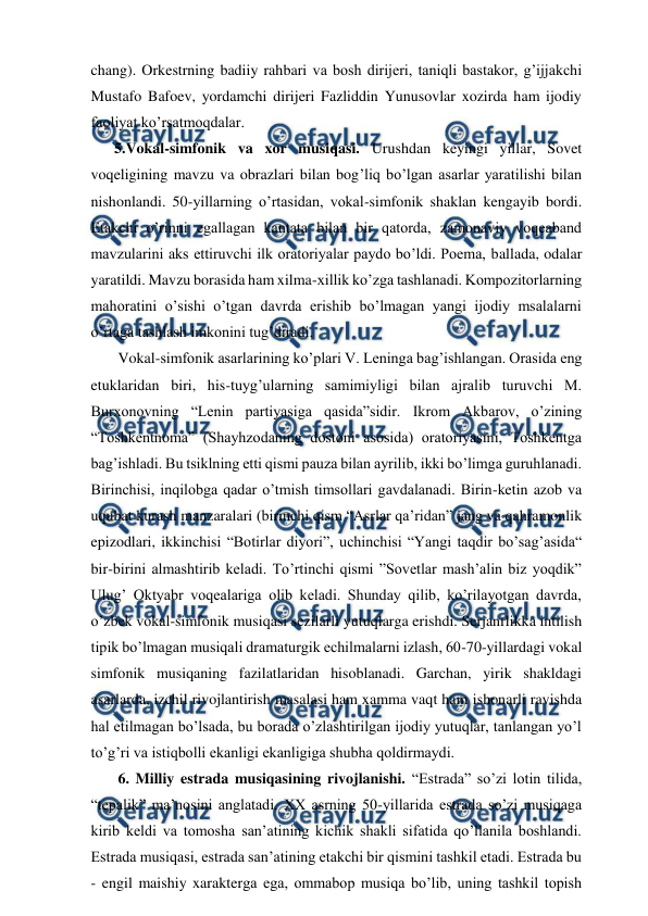  
 
chang). Orkestrning badiiy rahbari va bosh dirijeri, taniqli bastakor, g’ijjakchi 
Mustafo Bafoev, yordamchi dirijeri Fazliddin Yunusovlar xozirda ham ijodiy 
faoliyat ko’rsatmoqdalar.  
5.Vokal-simfonik va xor musiqasi. Urushdan keyingi yillar, Sovet 
voqeligining mavzu va obrazlari bilan bog’liq bo’lgan asarlar yaratilishi bilan 
nishonlandi. 50-yillarning o’rtasidan, vokal-simfonik shaklan kengayib bordi. 
Etakchi o’rinni egallagan kantata bilan bir qatorda, zamonaviy voqeaband 
mavzularini aks ettiruvchi ilk oratoriyalar paydo bo’ldi. Poema, ballada, odalar 
yaratildi. Mavzu borasida ham xilma-xillik ko’zga tashlanadi. Kompozitorlarning 
mahoratini o’sishi o’tgan davrda erishib bo’lmagan yangi ijodiy msalalarni 
o’rtaga tashlash imkonini tug’diradi.  
 Vokal-simfonik asarlarining ko’plari V. Leninga bag’ishlangan. Orasida eng 
etuklaridan biri, his-tuyg’ularning samimiyligi bilan ajralib turuvchi M. 
Burxonovning “Lenin partiyasiga qasida”sidir. Ikrom Akbarov, o’zining 
“Toshkentnoma” (Shayhzodaning dostoni asosida) oratoriyasini, Toshkentga 
bag’ishladi. Bu tsiklning etti qismi pauza bilan ayrilib, ikki bo’limga guruhlanadi. 
Birinchisi, inqilobga qadar o’tmish timsollari gavdalanadi. Birin-ketin azob va 
uqubat kurash manzaralari (birinchi qism “Asrlar qa’ridan” jang va qahramonlik 
epizodlari, ikkinchisi “Botirlar diyori”, uchinchisi “Yangi taqdir bo’sag’asida“ 
bir-birini almashtirib keladi. To’rtinchi qismi ”Sovetlar mash’alin biz yoqdik” 
Ulug’ Oktyabr voqealariga olib keladi. Shunday qilib, ko’rilayotgan davrda, 
o’zbek vokal-simfonik musiqasi sezilarli yutuqlarga erishdi. Serjanrlikka intilish 
tipik bo’lmagan musiqali dramaturgik echilmalarni izlash, 60-70-yillardagi vokal 
simfonik musiqaning fazilatlaridan hisoblanadi. Garchan, yirik shakldagi 
asarlarda, izchil rivojlantirish masalasi ham xamma vaqt ham ishonarli ravishda 
hal etilmagan bo’lsada, bu borada o’zlashtirilgan ijodiy yutuqlar, tanlangan yo’l 
to’g’ri va istiqbolli ekanligi ekanligiga shubha qoldirmaydi.  
 6. Milliy estrada musiqasining rivojlanishi. “Estrada” so’zi lotin tilida, 
“tepalik” ma’nosini anglatadi. XX asrning 50-yillarida estrada so’zi musiqaga 
kirib keldi va tomosha san’atining kichik shakli sifatida qo’llanila boshlandi. 
Estrada musiqasi, estrada san’atining etakchi bir qismini tashkil etadi. Estrada bu 
- engil maishiy xarakterga ega, ommabop musiqa bo’lib, uning tashkil topish 
