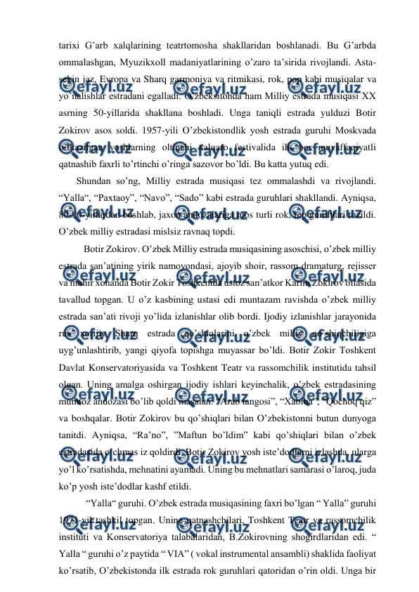  
 
tarixi G’arb xalqlarining teatrtomosha shakllaridan boshlanadi. Bu G’arbda 
ommalashgan, Myuzikxoll madaniyatlarining o’zaro ta’sirida rivojlandi. Asta-
sekin jaz, Evropa va Sharq garmoniya va ritmikasi, rok, pop kabi musiqalar va 
yo’nalishlar estradani egalladi. O’zbeksitonda ham Milliy estrada musiqasi XX 
asrning 50-yillarida shakllana boshladi. Unga taniqli estrada yulduzi Botir 
Zokirov asos soldi. 1957-yili O’zbekistondlik yosh estrada guruhi Moskvada 
o’tkazilgan yoshlarning oltinchi xalqaro festivalida ilk bor muvaffaqiyatli 
qatnashib faxrli to’rtinchi o’ringa sazovor bo’ldi. Bu katta yutuq edi. 
 Shundan so’ng, Milliy estrada musiqasi tez ommalashdi va rivojlandi. 
“Yalla“, “Paxtaoy”, “Navo”, “Sado” kabi estrada guruhlari shakllandi. Ayniqsa, 
80-90-yillardan boshlab, jaxon andozalariga mos turli rok, rep guruhlari tuzildi. 
O’zbek milliy estradasi mislsiz ravnaq topdi.  
  Botir Zokirov. O’zbek Milliy estrada musiqasining asoschisi, o’zbek milliy 
estrada san’atining yirik namoyondasi, ajoyib shoir, rassom dramaturg, rejisser 
va mohir xonanda Botir Zokir Toshkentda ustoz san’atkor Karim Zokirov oilasida 
tavallud topgan. U o’z kasbining ustasi edi muntazam ravishda o’zbek milliy 
estrada san’ati rivoji yo’lida izlanishlar olib bordi. Ijodiy izlanishlar jarayonida 
rus xorijiy Sharq estrada qo’shiqlarini o’zbek milliy qo’shiqchiligiga 
uyg’unlashtirib, yangi qiyofa topishga muyassar bo’ldi. Botir Zokir Toshkent 
Davlat Konservatoriyasida va Toshkent Teatr va rassomchilik institutida tahsil 
olgan. Uning amalga oshirgan ijodiy ishlari keyinchalik, o’zbek estradasining 
mumtoz andozasi bo’lib qoldi masalan: “Arab tangosi”, “Xabiba”, “Qochoq qiz” 
va boshqalar. Botir Zokirov bu qo’shiqlari bilan O’zbekistonni butun dunyoga 
tanitdi. Ayniqsa, “Ra’no”, ”Maftun bo’ldim” kabi qo’shiqlari bilan o’zbek 
estradasida o’chmas iz qoldirdi. Botir Zokirov yosh iste’dodlarni izlashda, ularga 
yo’l ko’rsatishda, mehnatini ayamadi. Uning bu mehnatlari samarasi o’laroq, juda 
ko’p yosh iste’dodlar kashf etildi.  
   “Yalla“ guruhi. O’zbek estrada musiqasining faxri bo’lgan “ Yalla” guruhi 
1971-yil tashkil topgan. Uning qatnashchilari, Toshkent Teatr va rassomchilik 
instituti va Konservatoriya talabalaridan, B.Zokirovning shogirdlaridan edi. “ 
Yalla “ guruhi o’z paytida “ VIA” ( vokal instrumental ansambli) shaklida faoliyat 
ko’rsatib, O’zbekistonda ilk estrada rok guruhlari qatoridan o’rin oldi. Unga bir 
