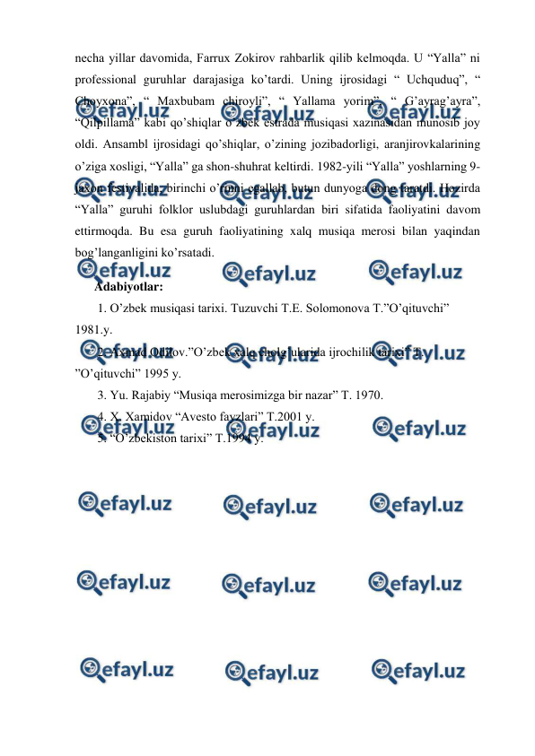 
 
necha yillar davomida, Farrux Zokirov rahbarlik qilib kelmoqda. U “Yalla” ni 
professional guruhlar darajasiga ko’tardi. Uning ijrosidagi “ Uchquduq”, “ 
Choyxona”, “ Maxbubam chiroyli”, “ Yallama yorim”, “ G’ayrag’ayra”, 
“Qilpillama” kabi qo’shiqlar o’zbek estrada musiqasi xazinasidan munosib joy 
oldi. Ansambl ijrosidagi qo’shiqlar, o’zining jozibadorligi, aranjirovkalarining 
o’ziga xosligi, “Yalla” ga shon-shuhrat keltirdi. 1982-yili “Yalla” yoshlarning 9-
jaxon festivalida, birinchi o’rinni egallab, butun dunyoga dong taratdi. Hozirda 
“Yalla” guruhi folklor uslubdagi guruhlardan biri sifatida faoliyatini davom 
ettirmoqda. Bu esa guruh faoliyatining xalq musiqa merosi bilan yaqindan 
bog’langanligini ko’rsatadi.  
 
Adabiyotlar: 
 1. O’zbek musiqasi tarixi. Tuzuvchi T.E. Solomonova T.”O’qituvchi” 
1981.y. 
 2. Axmad Odilov.”O’zbek xalq cholg’ularida ijrochilik tarixi” T. 
”O’qituvchi” 1995 y. 
 3. Yu. Rajabiy “Musiqa merosimizga bir nazar” T. 1970. 
 4. X. Xamidov “Avesto fayzlari” T.2001 y. 
 5. “O’zbekiston tarixi” T.1994 y. 
 

