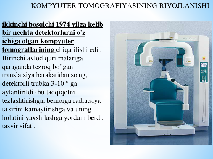 KOMPYUTER TOMOGRAFIYASINING RIVOJLANISHI
ikkinchi bosqichi 1974 yilga kelib 
bir nechta detektorlarni o'z 
ichiga olgan kompyuter 
tomograflarining chiqarilishi edi . 
Birinchi avlod qurilmalariga 
qaraganda tezroq bo'lgan 
translatsiya harakatidan so'ng, 
detektorli trubka 3-10 ° ga 
aylantirildi , bu tadqiqotni 
tezlashtirishga, bemorga radiatsiya 
ta'sirini kamaytirishga va uning 
holatini yaxshilashga yordam berdi. 
tasvir sifati.
