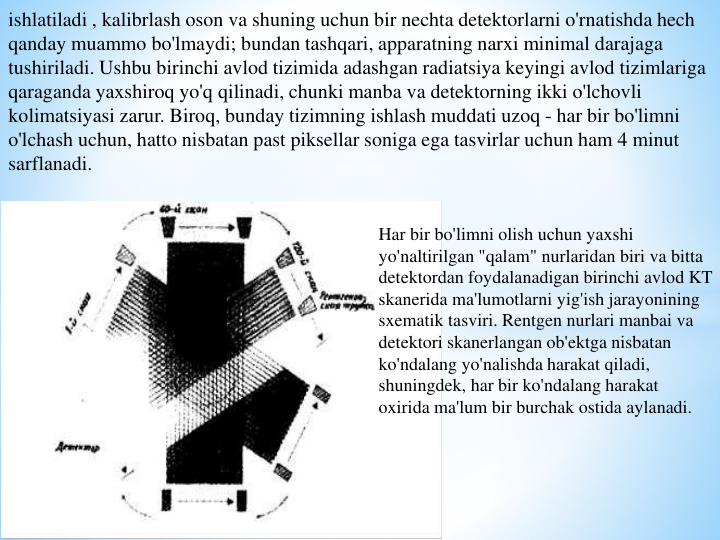ishlatiladi , kalibrlash oson va shuning uchun bir nechta detektorlarni o'rnatishda hech 
qanday muammo bo'lmaydi; bundan tashqari, apparatning narxi minimal darajaga 
tushiriladi. Ushbu birinchi avlod tizimida adashgan radiatsiya keyingi avlod tizimlariga 
qaraganda yaxshiroq yo'q qilinadi, chunki manba va detektorning ikki o'lchovli 
kolimatsiyasi zarur. Biroq, bunday tizimning ishlash muddati uzoq - har bir bo'limni 
o'lchash uchun, hatto nisbatan past piksellar soniga ega tasvirlar uchun ham 4 minut 
sarflanadi.
Har bir bo'limni olish uchun yaxshi 
yo'naltirilgan "qalam" nurlaridan biri va bitta 
detektordan foydalanadigan birinchi avlod KT 
skanerida ma'lumotlarni yig'ish jarayonining 
sxematik tasviri. Rentgen nurlari manbai va 
detektori skanerlangan ob'ektga nisbatan 
ko'ndalang yo'nalishda harakat qiladi, 
shuningdek, har bir ko'ndalang harakat 
oxirida ma'lum bir burchak ostida aylanadi.
