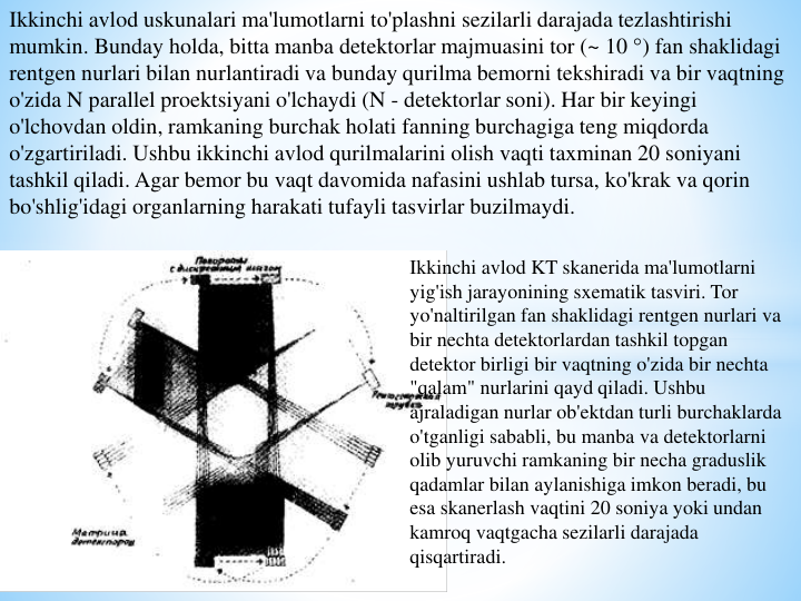Ikkinchi avlod uskunalari ma'lumotlarni to'plashni sezilarli darajada tezlashtirishi 
mumkin. Bunday holda, bitta manba detektorlar majmuasini tor (~ 10 °) fan shaklidagi 
rentgen nurlari bilan nurlantiradi va bunday qurilma bemorni tekshiradi va bir vaqtning 
o'zida N parallel proektsiyani o'lchaydi (N - detektorlar soni). Har bir keyingi 
o'lchovdan oldin, ramkaning burchak holati fanning burchagiga teng miqdorda 
o'zgartiriladi. Ushbu ikkinchi avlod qurilmalarini olish vaqti taxminan 20 soniyani 
tashkil qiladi. Agar bemor bu vaqt davomida nafasini ushlab tursa, ko'krak va qorin 
bo'shlig'idagi organlarning harakati tufayli tasvirlar buzilmaydi.
Ikkinchi avlod KT skanerida ma'lumotlarni 
yig'ish jarayonining sxematik tasviri. Tor 
yo'naltirilgan fan shaklidagi rentgen nurlari va 
bir nechta detektorlardan tashkil topgan 
detektor birligi bir vaqtning o'zida bir nechta 
"qalam" nurlarini qayd qiladi. Ushbu 
ajraladigan nurlar ob'ektdan turli burchaklarda 
o'tganligi sababli, bu manba va detektorlarni 
olib yuruvchi ramkaning bir necha graduslik 
qadamlar bilan aylanishiga imkon beradi, bu 
esa skanerlash vaqtini 20 soniya yoki undan 
kamroq vaqtgacha sezilarli darajada 
qisqartiradi.
