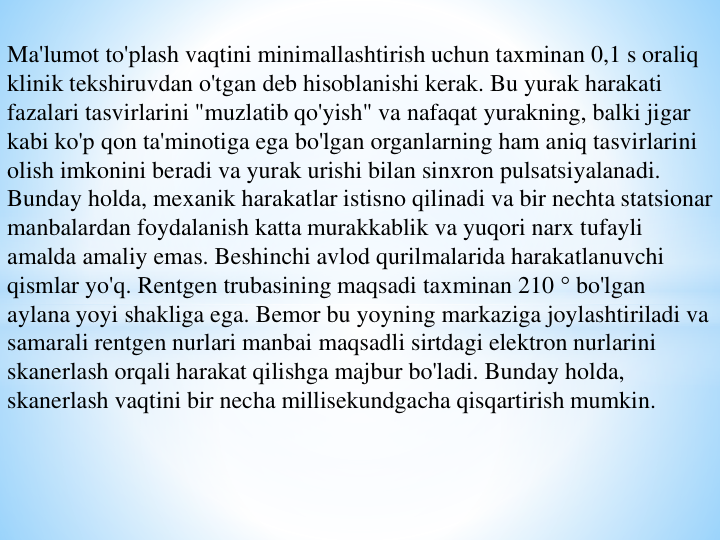 Ma'lumot to'plash vaqtini minimallashtirish uchun taxminan 0,1 s oraliq 
klinik tekshiruvdan o'tgan deb hisoblanishi kerak. Bu yurak harakati 
fazalari tasvirlarini "muzlatib qo'yish" va nafaqat yurakning, balki jigar 
kabi ko'p qon ta'minotiga ega bo'lgan organlarning ham aniq tasvirlarini 
olish imkonini beradi va yurak urishi bilan sinxron pulsatsiyalanadi. 
Bunday holda, mexanik harakatlar istisno qilinadi va bir nechta statsionar 
manbalardan foydalanish katta murakkablik va yuqori narx tufayli 
amalda amaliy emas. Beshinchi avlod qurilmalarida harakatlanuvchi 
qismlar yo'q. Rentgen trubasining maqsadi taxminan 210 ° bo'lgan 
aylana yoyi shakliga ega. Bemor bu yoyning markaziga joylashtiriladi va 
samarali rentgen nurlari manbai maqsadli sirtdagi elektron nurlarini 
skanerlash orqali harakat qilishga majbur bo'ladi. Bunday holda, 
skanerlash vaqtini bir necha millisekundgacha qisqartirish mumkin.
