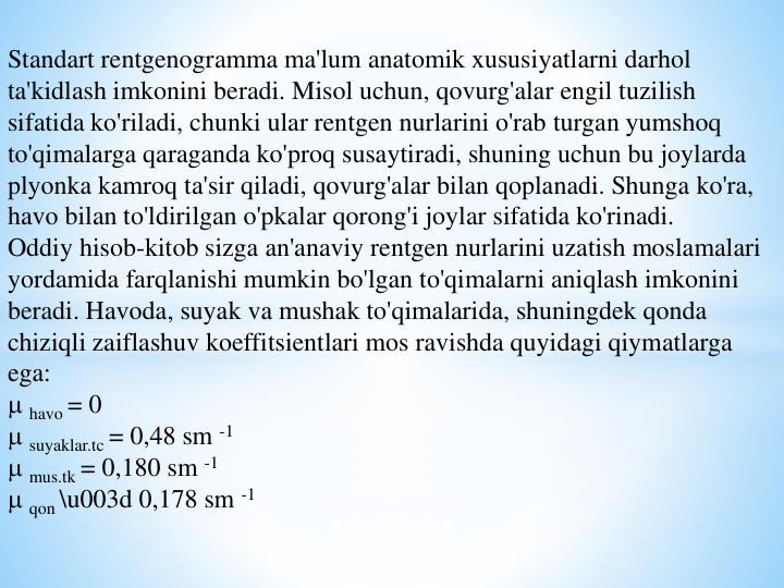 Standart rentgenogramma ma'lum anatomik xususiyatlarni darhol 
ta'kidlash imkonini beradi. Misol uchun, qovurg'alar engil tuzilish 
sifatida ko'riladi, chunki ular rentgen nurlarini o'rab turgan yumshoq 
to'qimalarga qaraganda ko'proq susaytiradi, shuning uchun bu joylarda 
plyonka kamroq ta'sir qiladi, qovurg'alar bilan qoplanadi. Shunga ko'ra, 
havo bilan to'ldirilgan o'pkalar qorong'i joylar sifatida ko'rinadi.
Oddiy hisob-kitob sizga an'anaviy rentgen nurlarini uzatish moslamalari 
yordamida farqlanishi mumkin bo'lgan to'qimalarni aniqlash imkonini 
beradi. Havoda, suyak va mushak to'qimalarida, shuningdek qonda 
chiziqli zaiflashuv koeffitsientlari mos ravishda quyidagi qiymatlarga 
ega:
havo = 0
suyaklar.tc = 0,48 sm -1
mus.tk = 0,180 sm -1
qon \u003d 0,178 sm -1

