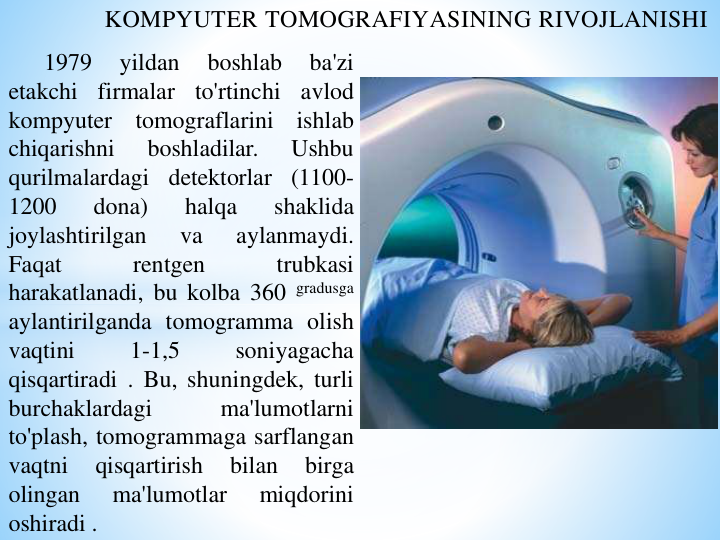 KOMPYUTER TOMOGRAFIYASINING RIVOJLANISHI
1979
yildan
boshlab
ba'zi
etakchi
firmalar
to'rtinchi
avlod
kompyuter
tomograflarini
ishlab
chiqarishni
boshladilar.
Ushbu
qurilmalardagi detektorlar (1100-
1200
dona)
halqa
shaklida
joylashtirilgan
va
aylanmaydi.
Faqat
rentgen
trubkasi
harakatlanadi, bu kolba 360 gradusga
aylantirilganda tomogramma olish
vaqtini
1-1,5
soniyagacha
qisqartiradi . Bu, shuningdek, turli
burchaklardagi
ma'lumotlarni
to'plash, tomogrammaga sarflangan
vaqtni
qisqartirish
bilan
birga
olingan
ma'lumotlar
miqdorini
oshiradi .
