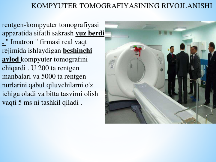 KOMPYUTER TOMOGRAFIYASINING RIVOJLANISHI
rentgen-kompyuter tomografiyasi 
apparatida sifatli sakrash yuz berdi 
. " Imatron " firmasi real vaqt 
rejimida ishlaydigan beshinchi 
avlod kompyuter tomografini 
chiqardi . U 200 ta rentgen 
manbalari va 5000 ta rentgen 
nurlarini qabul qiluvchilarni o'z 
ichiga oladi va bitta tasvirni olish 
vaqti 5 ms ni tashkil qiladi .
