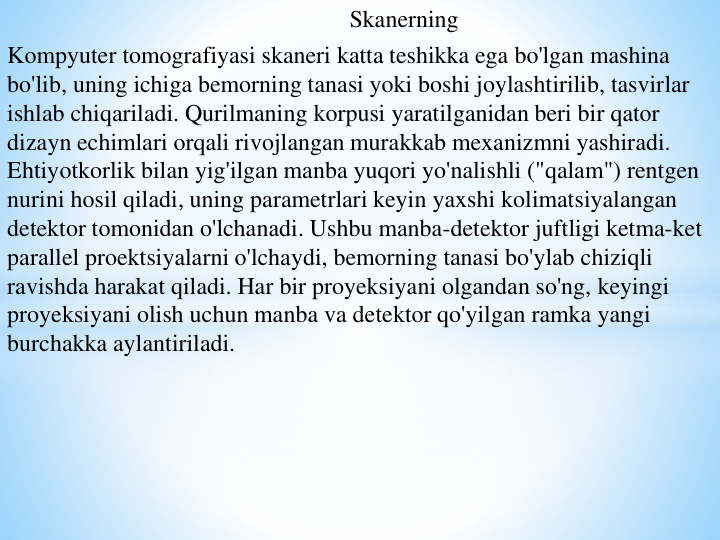 Skanerning 
Kompyuter tomografiyasi skaneri katta teshikka ega bo'lgan mashina 
bo'lib, uning ichiga bemorning tanasi yoki boshi joylashtirilib, tasvirlar 
ishlab chiqariladi. Qurilmaning korpusi yaratilganidan beri bir qator 
dizayn echimlari orqali rivojlangan murakkab mexanizmni yashiradi.
Ehtiyotkorlik bilan yig'ilgan manba yuqori yo'nalishli ("qalam") rentgen 
nurini hosil qiladi, uning parametrlari keyin yaxshi kolimatsiyalangan 
detektor tomonidan o'lchanadi. Ushbu manba-detektor juftligi ketma-ket 
parallel proektsiyalarni o'lchaydi, bemorning tanasi bo'ylab chiziqli 
ravishda harakat qiladi. Har bir proyeksiyani olgandan so'ng, keyingi 
proyeksiyani olish uchun manba va detektor qo'yilgan ramka yangi 
burchakka aylantiriladi.
