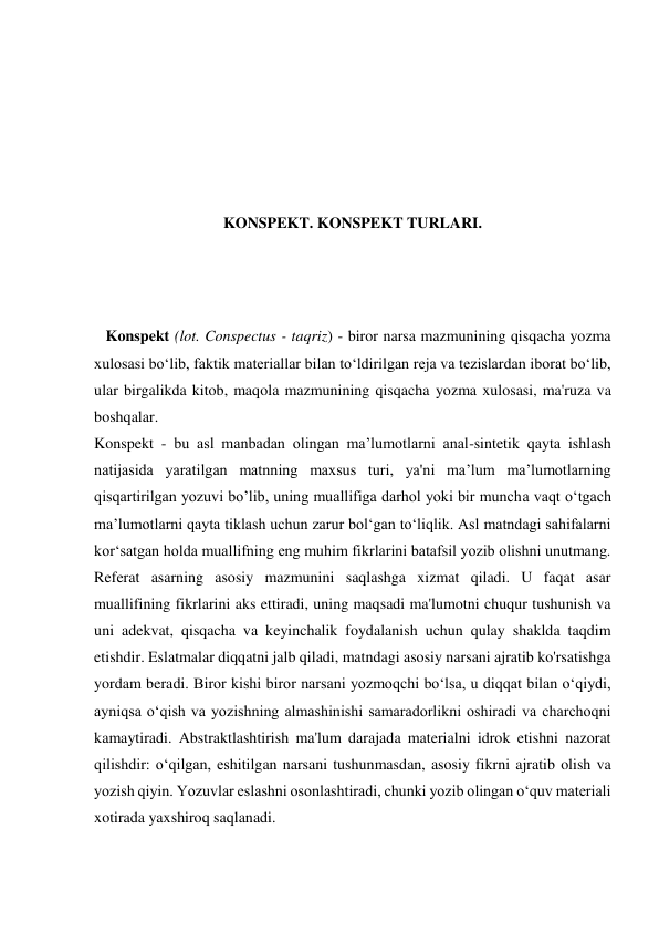  
 
 
 
KONSPEKT. KONSPEKT TURLARI. 
 
 
   Konspekt (lot. Conspectus - taqriz) - biror narsa mazmunining qisqacha yozma 
xulosasi boʻlib, faktik materiallar bilan toʻldirilgan reja va tezislardan iborat boʻlib, 
ular birgalikda kitob, maqola mazmunining qisqacha yozma xulosasi, ma'ruza va 
boshqalar. 
Konspekt - bu asl manbadan olingan ma’lumotlarni anal-sintetik qayta ishlash 
natijasida yaratilgan matnning maxsus turi, ya'ni ma’lum ma’lumotlarning 
qisqartirilgan yozuvi bo’lib, uning muallifiga darhol yoki bir muncha vaqt o‘tgach 
ma’lumotlarni qayta tiklash uchun zarur bol‘gan to‘liqlik. Asl matndagi sahifalarni 
kor‘satgan holda muallifning eng muhim fikrlarini batafsil yozib olishni unutmang. 
Referat asarning asosiy mazmunini saqlashga xizmat qiladi. U faqat asar 
muallifining fikrlarini aks ettiradi, uning maqsadi ma'lumotni chuqur tushunish va 
uni adekvat, qisqacha va keyinchalik foydalanish uchun qulay shaklda taqdim 
etishdir. Eslatmalar diqqatni jalb qiladi, matndagi asosiy narsani ajratib ko'rsatishga 
yordam beradi. Biror kishi biror narsani yozmoqchi bo‘lsa, u diqqat bilan o‘qiydi, 
ayniqsa o‘qish va yozishning almashinishi samaradorlikni oshiradi va charchoqni 
kamaytiradi. Abstraktlashtirish ma'lum darajada materialni idrok etishni nazorat 
qilishdir: o‘qilgan, eshitilgan narsani tushunmasdan, asosiy fikrni ajratib olish va 
yozish qiyin. Yozuvlar eslashni osonlashtiradi, chunki yozib olingan o‘quv materiali 
xotirada yaxshiroq saqlanadi. 
