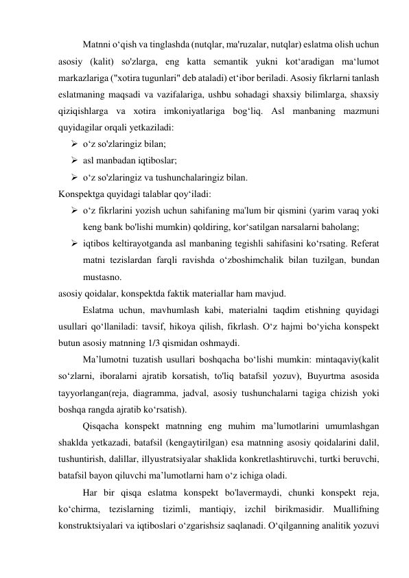 Matnni o‘qish va tinglashda (nutqlar, ma'ruzalar, nutqlar) eslatma olish uchun 
asosiy (kalit) so'zlarga, eng katta semantik yukni kot‘aradigan ma‘lumot 
markazlariga ("xotira tugunlari" deb ataladi) et‘ibor beriladi. Asosiy fikrlarni tanlash 
eslatmaning maqsadi va vazifalariga, ushbu sohadagi shaxsiy bilimlarga, shaxsiy 
qiziqishlarga va xotira imkoniyatlariga bog‘liq. Asl manbaning mazmuni 
quyidagilar orqali yetkaziladi: 
 o‘z so'zlaringiz bilan; 
 asl manbadan iqtiboslar; 
 o‘z so'zlaringiz va tushunchalaringiz bilan. 
Konspektga quyidagi talablar qoy‘iladi: 
 o‘z fikrlarini yozish uchun sahifaning ma'lum bir qismini (yarim varaq yoki 
keng bank bo'lishi mumkin) qoldiring, kor‘satilgan narsalarni baholang; 
 iqtibos keltirayotganda asl manbaning tegishli sahifasini ko‘rsating. Referat 
matni tezislardan farqli ravishda o‘zboshimchalik bilan tuzilgan, bundan 
mustasno. 
asosiy qoidalar, konspektda faktik materiallar ham mavjud. 
Eslatma uchun, mavhumlash kabi, materialni taqdim etishning quyidagi 
usullari qo‘llaniladi: tavsif, hikoya qilish, fikrlash. O‘z hajmi bo‘yicha konspekt 
butun asosiy matnning 1/3 qismidan oshmaydi. 
Ma’lumotni tuzatish usullari boshqacha bo‘lishi mumkin: mintaqaviy(kalit 
so‘zlarni, iboralarni ajratib korsatish, to'liq batafsil yozuv), Buyurtma asosida 
tayyorlangan(reja, diagramma, jadval, asosiy tushunchalarni tagiga chizish yoki 
boshqa rangda ajratib ko‘rsatish). 
Qisqacha konspekt matnning eng muhim ma’lumotlarini umumlashgan 
shaklda yetkazadi, batafsil (kengaytirilgan) esa matnning asosiy qoidalarini dalil, 
tushuntirish, dalillar, illyustratsiyalar shaklida konkretlashtiruvchi, turtki beruvchi, 
batafsil bayon qiluvchi ma’lumotlarni ham o‘z ichiga oladi. 
Har bir qisqa eslatma konspekt bo'lavermaydi, chunki konspekt reja, 
ko‘chirma, tezislarning tizimli, mantiqiy, izchil birikmasidir. Muallifning 
konstruktsiyalari va iqtiboslari o‘zgarishsiz saqlanadi. O‘qilganning analitik yozuvi 
